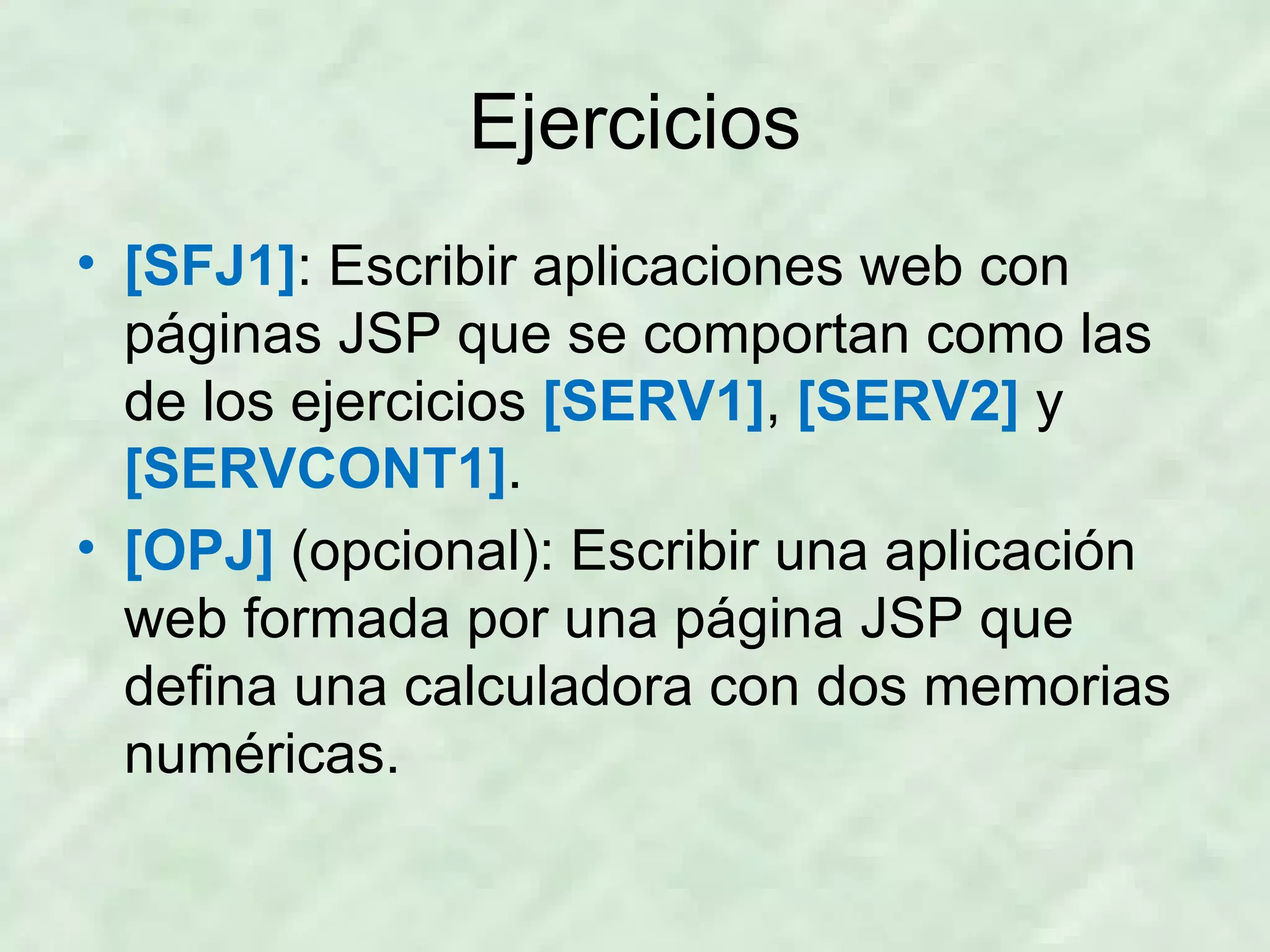 Ejercicios [SFJ1] : Escribir aplicaciones web con páginas JSP que se comportan como las de los ejercicios  [SERV1] ,   [SERV2]   y   [SERVCONT1] . [OPJ]  (opcional): Escribir una aplicación web formada por una página JSP que defina una calculadora con dos memorias numéricas. 