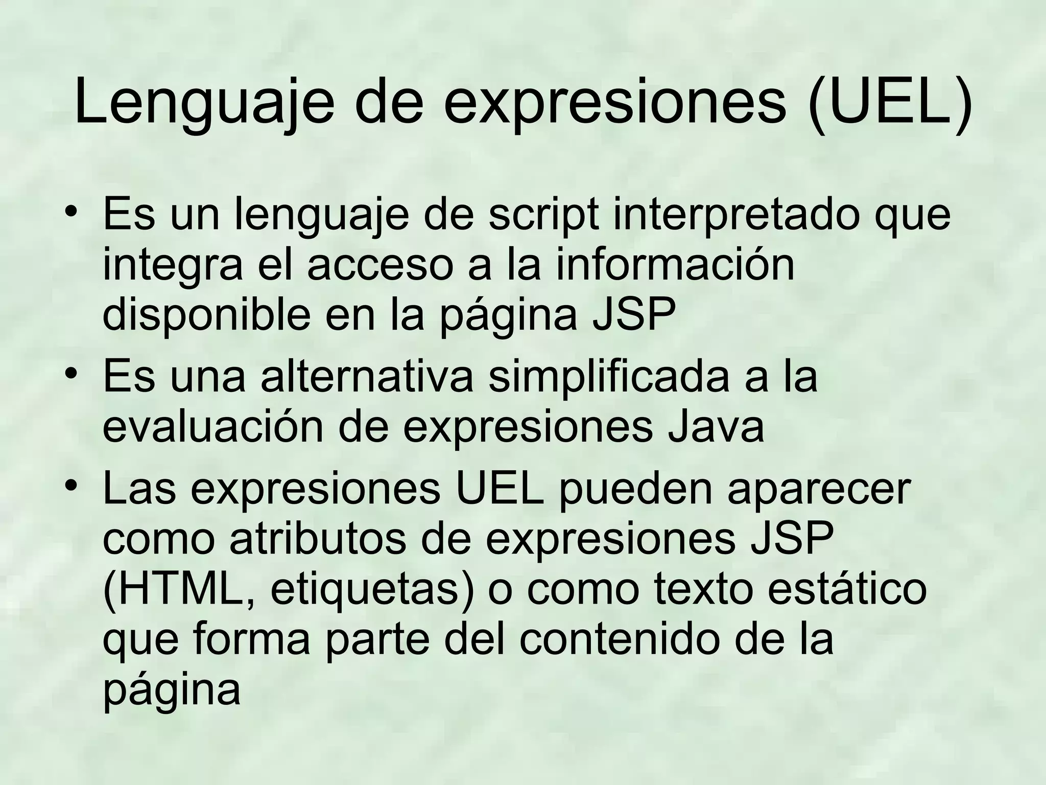 Lenguaje de expresiones (UEL) Es un lenguaje de script interpretado que integra el acceso a la información disponible en la página JSP Es una alternativa simplificada a la evaluación de expresiones Java Las expresiones UEL pueden aparecer como atributos de expresiones JSP (HTML, etiquetas) o como texto estático que forma parte del contenido de la página 