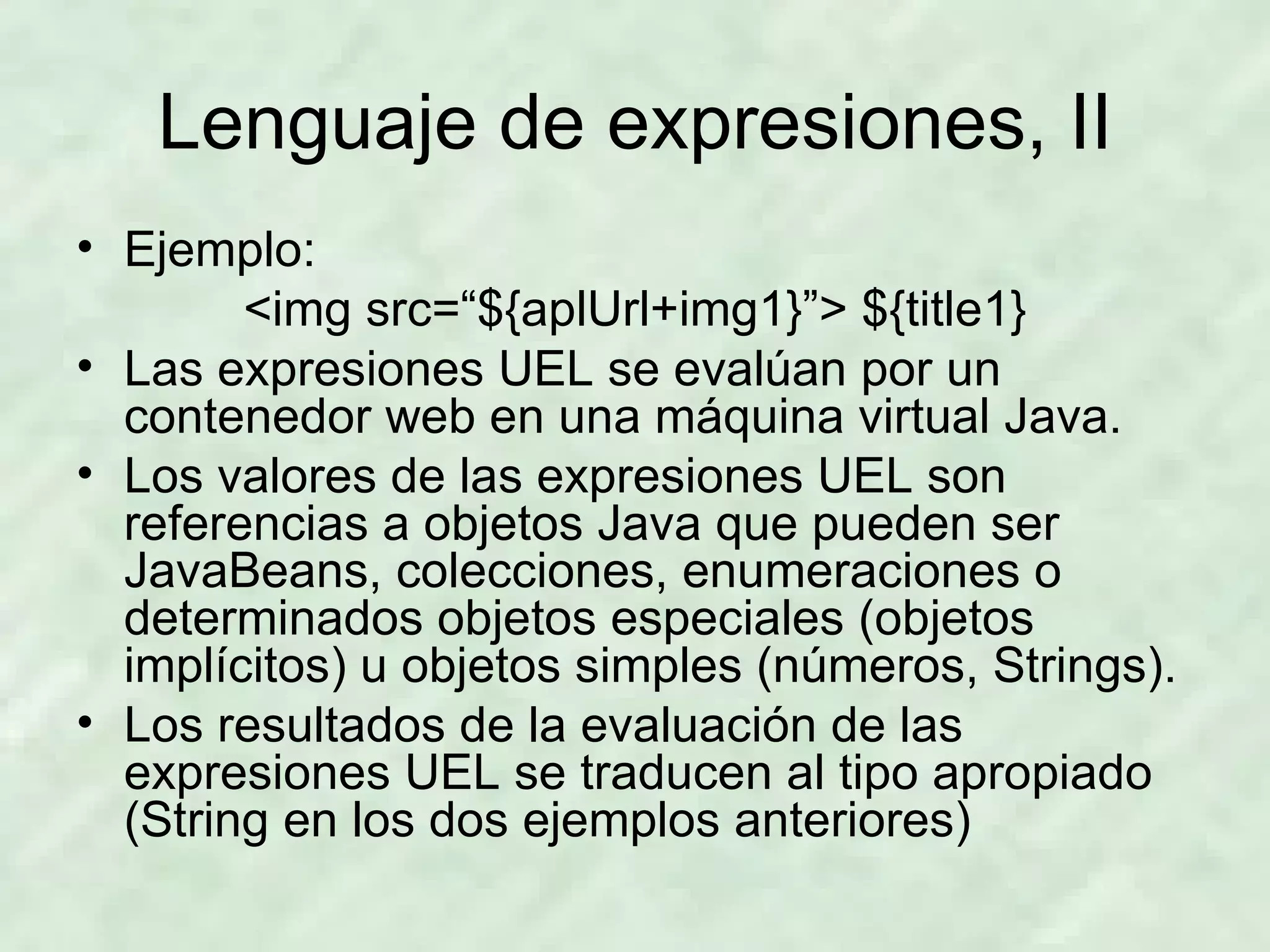 Lenguaje de expresiones, II Ejemplo: <img src=“${aplUrl+img1}”> ${title1} Las expresiones UEL se evalúan por un contenedor web en una máquina virtual Java. Los valores de las expresiones UEL son referencias a objetos Java que pueden ser JavaBeans, colecciones, enumeraciones o determinados objetos especiales (objetos implícitos) u objetos simples (números, Strings). Los resultados de la evaluación de las expresiones UEL se traducen al tipo apropiado (String en los dos ejemplos anteriores) 