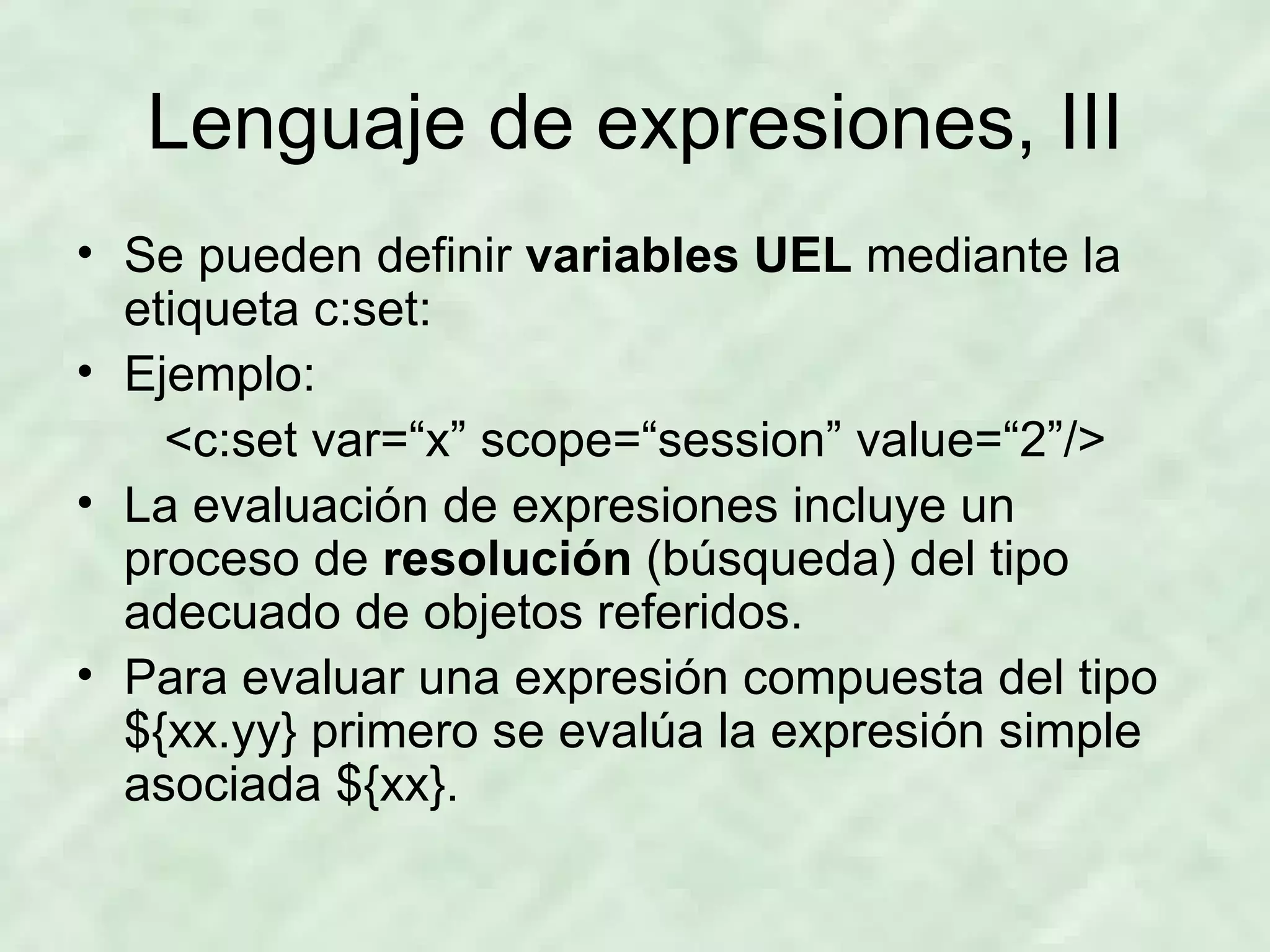 Lenguaje de expresiones, III Se pueden definir  variables UEL  mediante la etiqueta c:set: Ejemplo: <c:set var=“x” scope=“session” value=“2”/> La evaluación de expresiones incluye un proceso de  resolución  (búsqueda) del tipo adecuado de objetos referidos. Para evaluar una expresión compuesta del tipo ${xx.yy} primero se evalúa la expresión simple asociada ${xx}. 