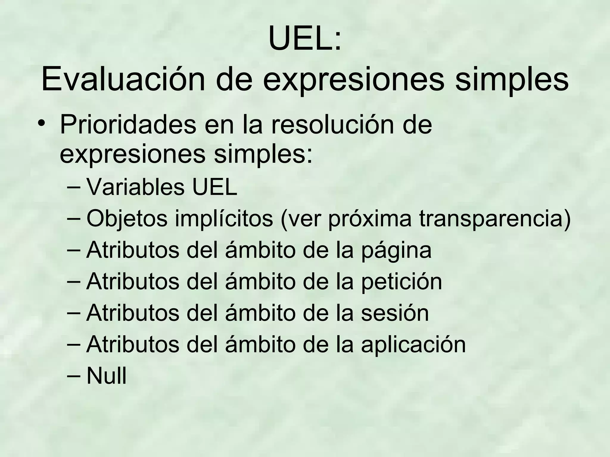 UEL: Evaluación de expresiones simples Prioridades en la resolución de expresiones simples: Variables UEL Objetos implícitos (ver próxima transparencia) Atributos del ámbito de la página Atributos del ámbito de la petición Atributos del ámbito de la sesión Atributos del ámbito de la aplicación Null 