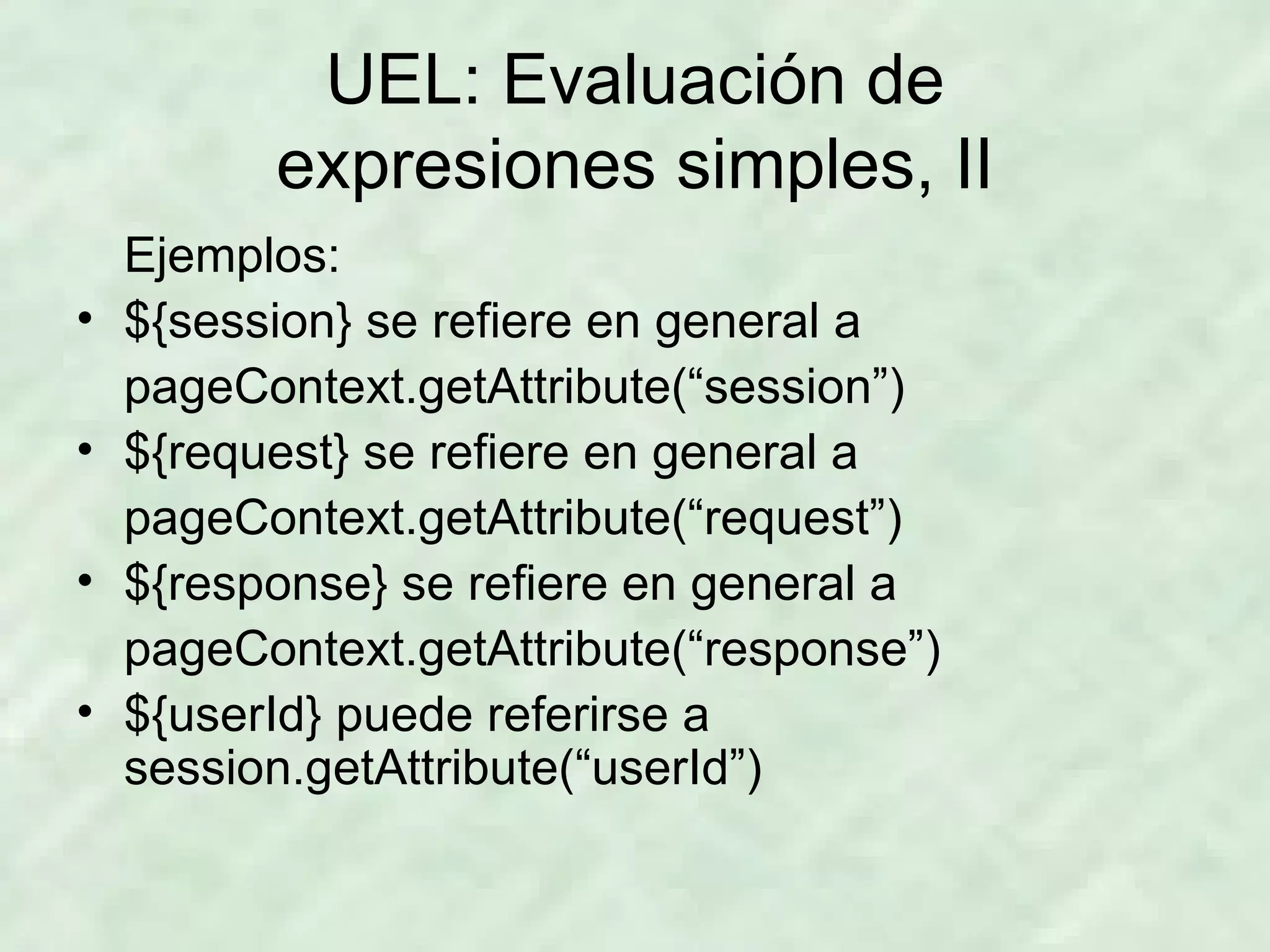 UEL: Evaluación de expresiones simples, II Ejemplos: ${session} se refiere en general a pageContext.getAttribute(“session”) ${request} se refiere en general a pageContext.getAttribute(“request”) ${response} se refiere en general a pageContext.getAttribute(“response”) ${userId} puede referirse a session.getAttribute(“userId”) 