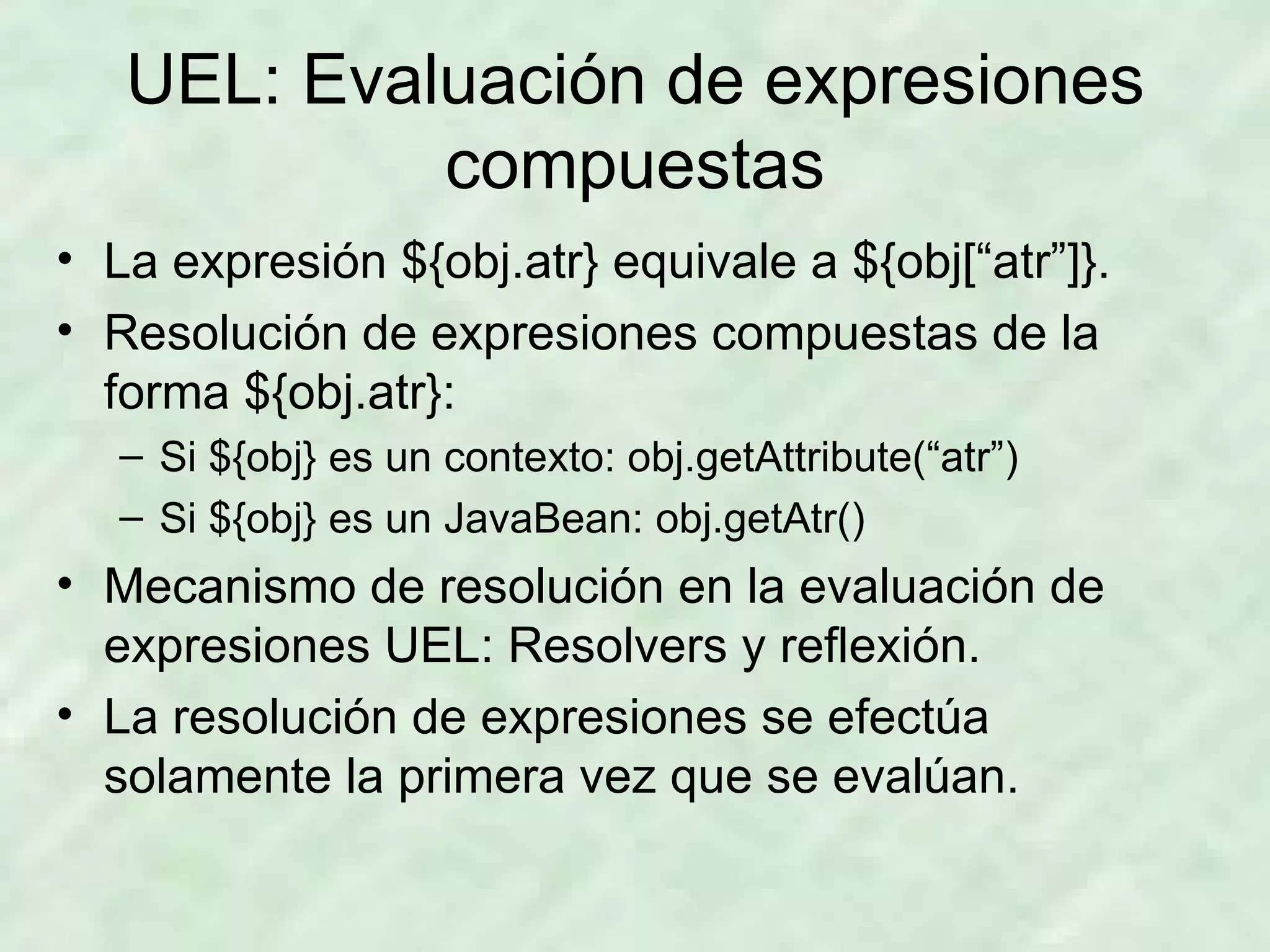 UEL: Evaluación de expresiones compuestas La expresión ${obj.atr} equivale a ${obj[“atr”]}. Resolución de expresiones compuestas de la forma ${obj.atr}: Si ${obj} es un contexto: obj.getAttribute(“atr”) Si ${obj} es un JavaBean: obj.getAtr() Mecanismo de resolución en la evaluación de expresiones UEL: Resolvers y reflexión. La resolución de expresiones se efectúa solamente la primera vez que se evalúan. 