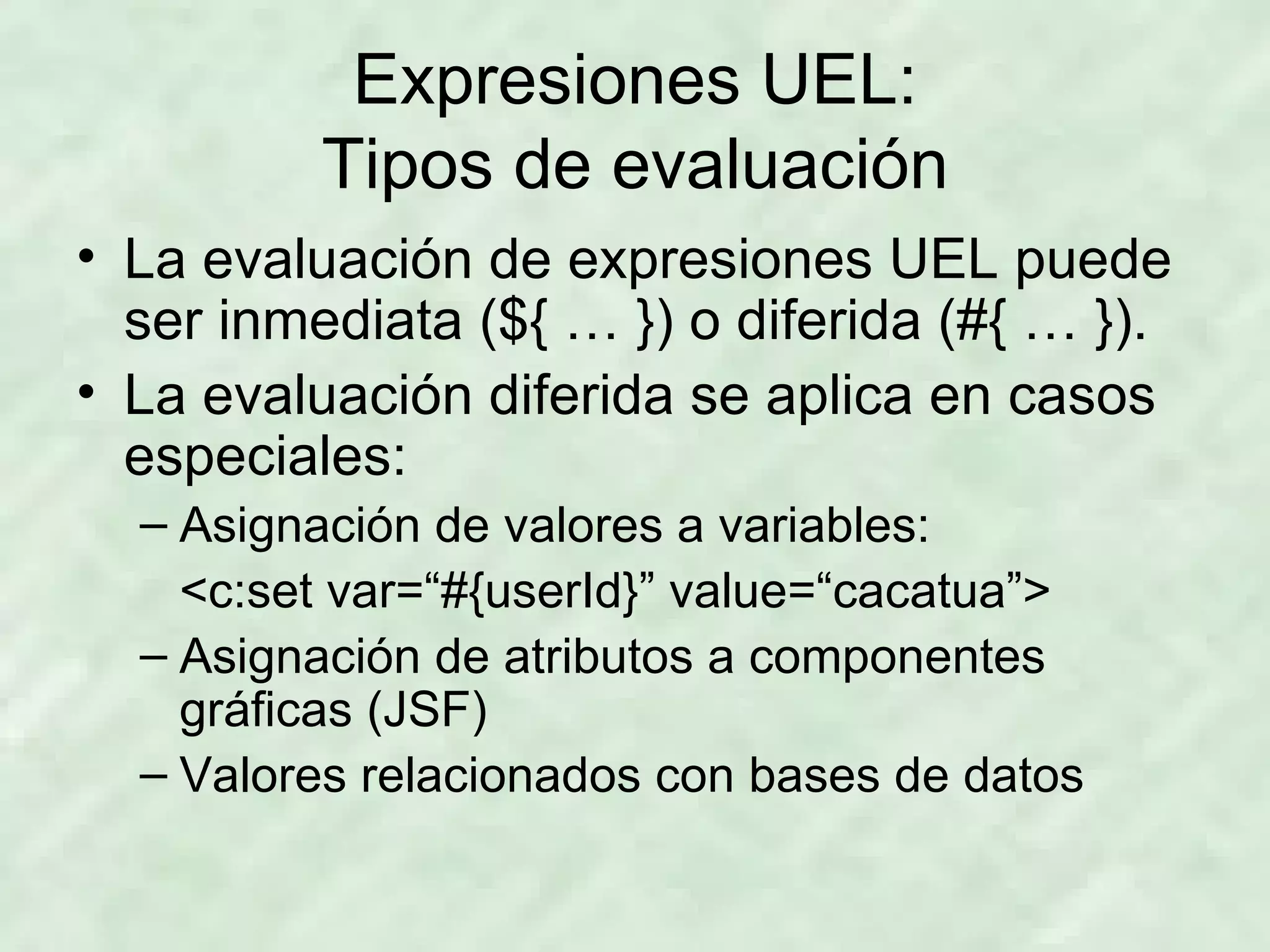 Expresiones UEL: Tipos de evaluación La evaluación de expresiones UEL puede ser inmediata (${ … }) o diferida (#{ … }). La evaluación diferida se aplica en casos especiales: Asignación de valores a variables: <c:set var=“#{userId}” value=“cacatua”> Asignación de atributos a componentes gráficas (JSF) Valores relacionados con bases de datos 
