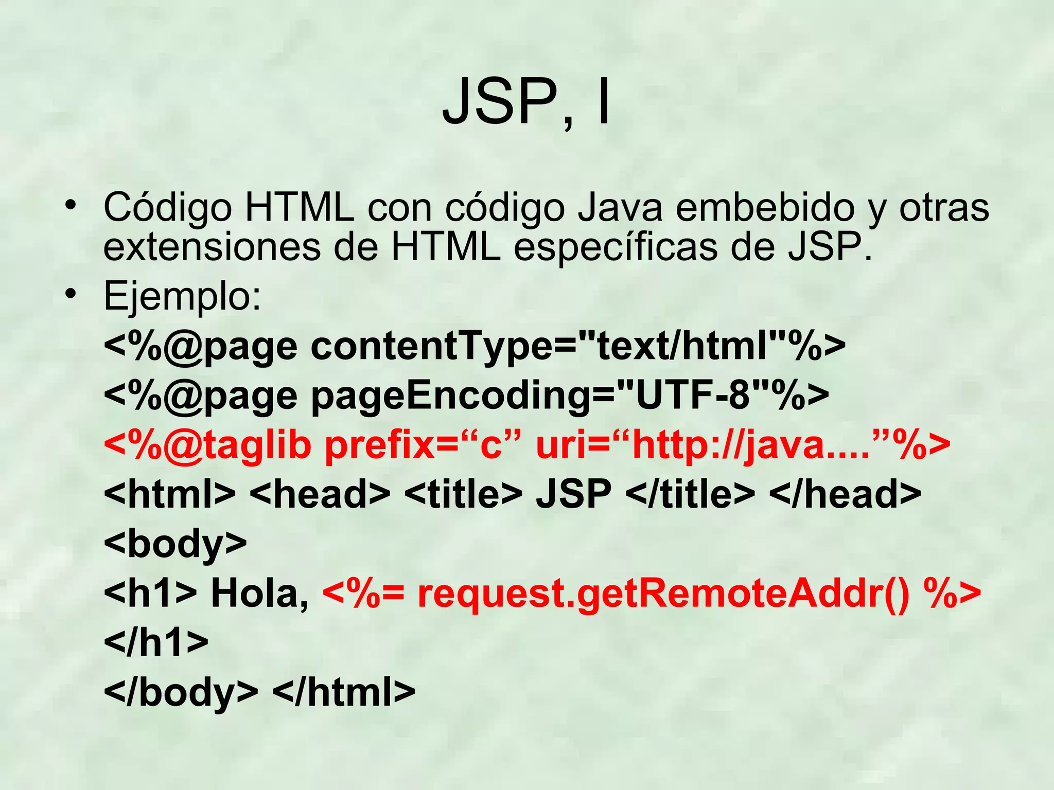 JSP, I Código HTML con código Java embebido y otras extensiones de HTML específicas de JSP. Ejemplo: <%@page contentType=&quot;text/html&quot;%> <%@page pageEncoding=&quot;UTF-8&quot;%> <%@taglib prefix=“c” uri=“http://java....”%> <html> <head> <title> JSP </title> </head> <body> <h1> Hola,  <%= request.getRemoteAddr() %> </h1> </body> </html> 