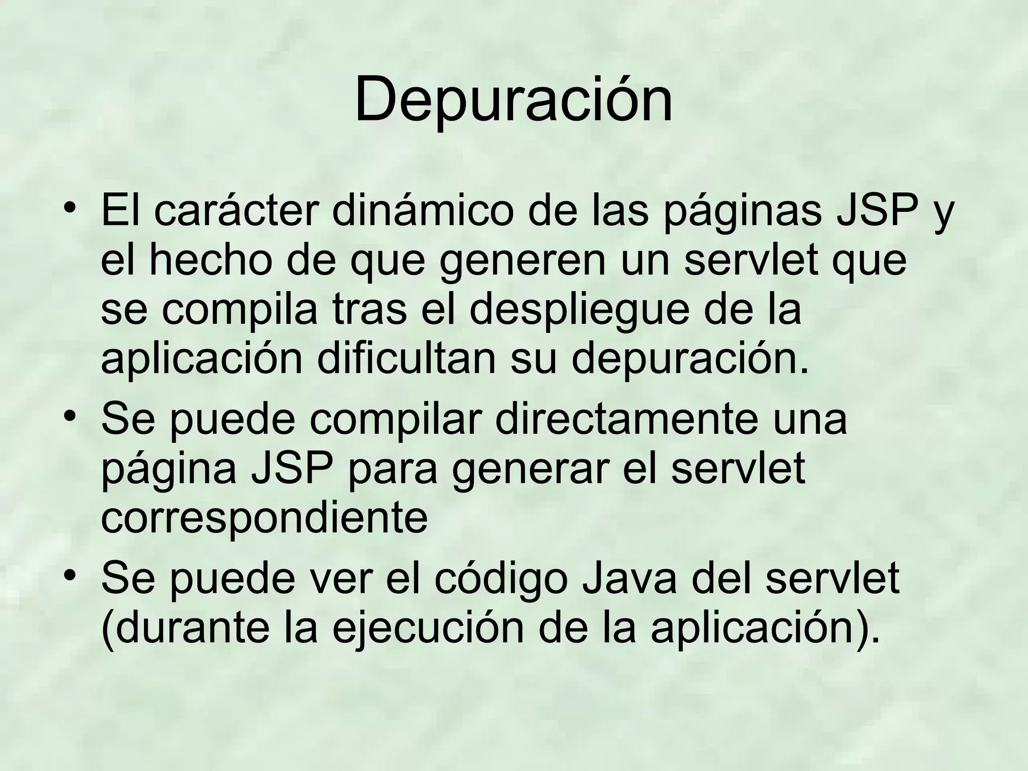 Depuración El carácter dinámico de las páginas JSP y el hecho de que generen un servlet que se compila tras el despliegue de la aplicación dificultan su depuración. Se puede compilar directamente una página JSP para generar el servlet correspondiente Se puede ver el código Java del servlet (durante la ejecución de la aplicación). 