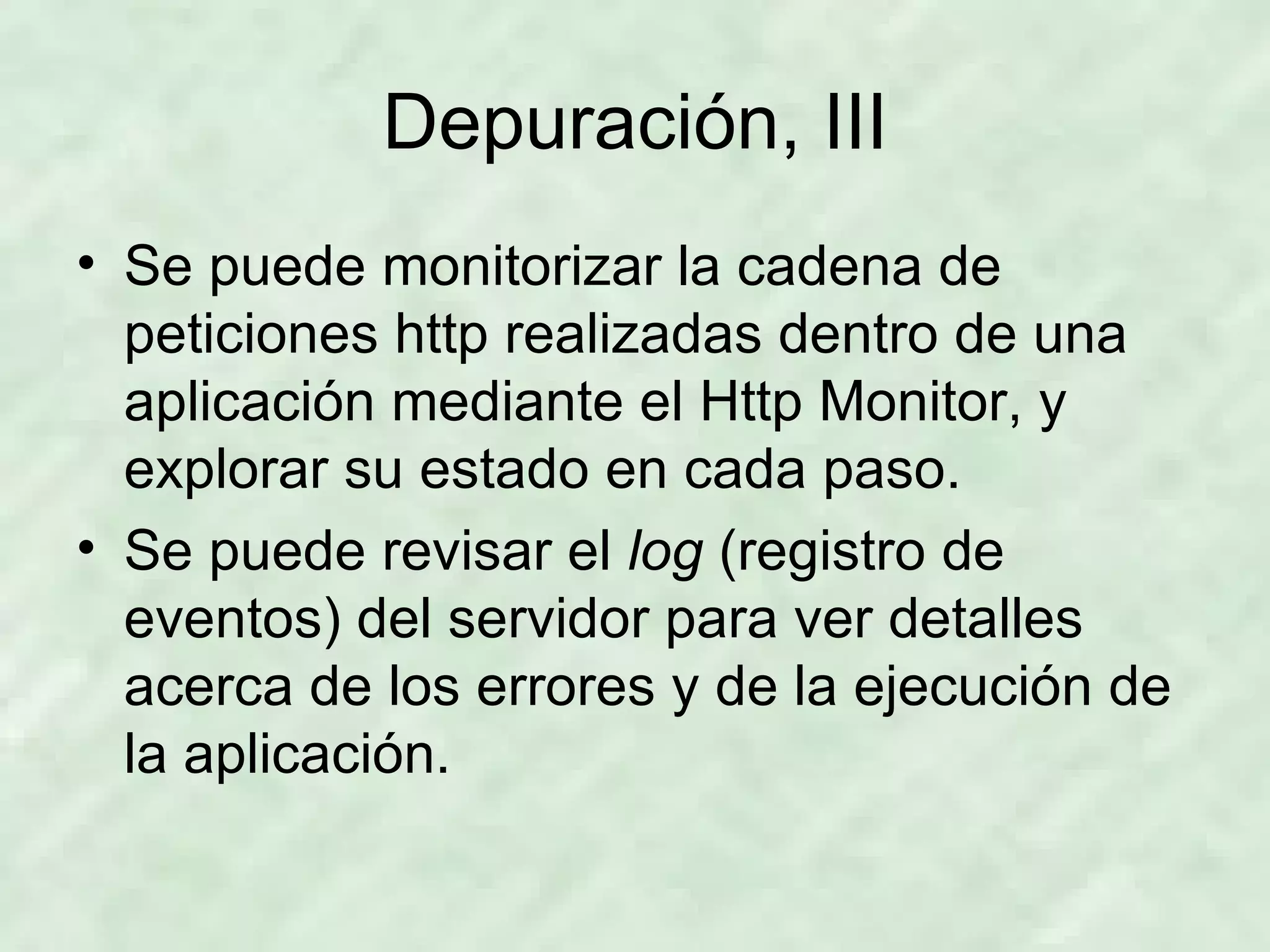 Depuración, III Se puede monitorizar la cadena de peticiones http realizadas dentro de una aplicación mediante el Http Monitor, y explorar su estado en cada paso. Se puede revisar el  log  (registro de eventos) del servidor para ver detalles acerca de los errores y de la ejecución de la aplicación. 