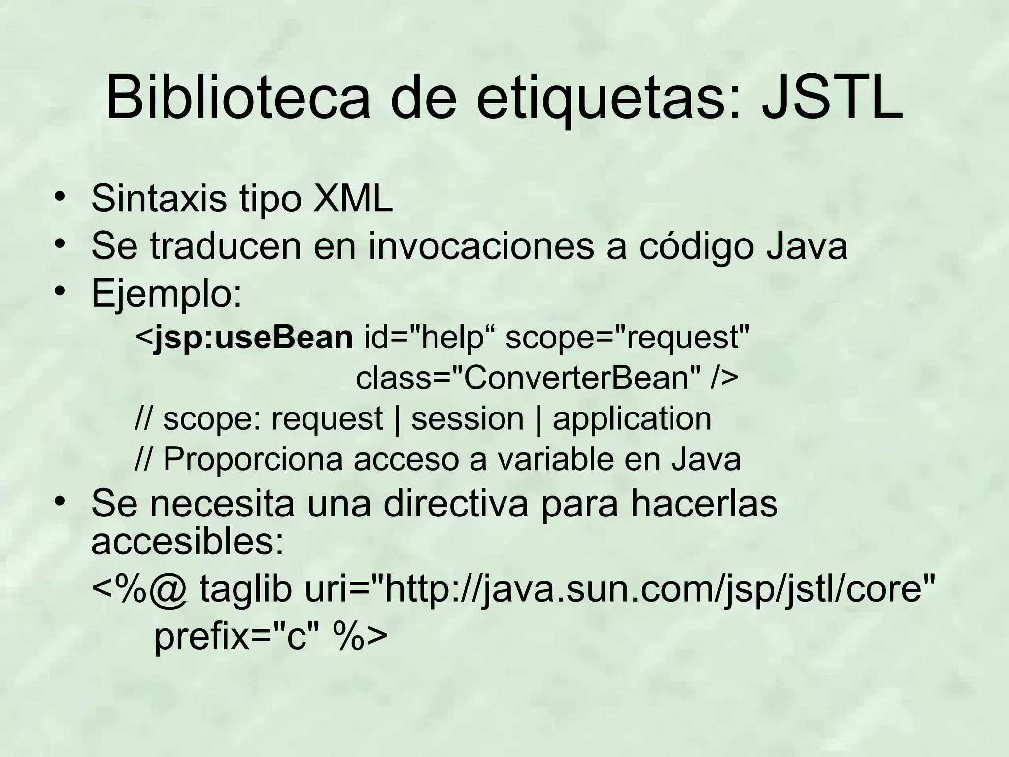 Biblioteca de etiquetas: JSTL Sintaxis tipo XML Se traducen en invocaciones a código Java Ejemplo: < jsp:useBean  id=&quot;help“ scope=&quot;request&quot;  class=&quot;ConverterBean&quot; /> // scope: request | session | application // Proporciona acceso a variable en Java Se necesita una directiva para hacerlas accesibles: <%@ taglib uri=&quot;http://java.sun.com/jsp/jstl/core&quot;  prefix=&quot;c&quot; %> 