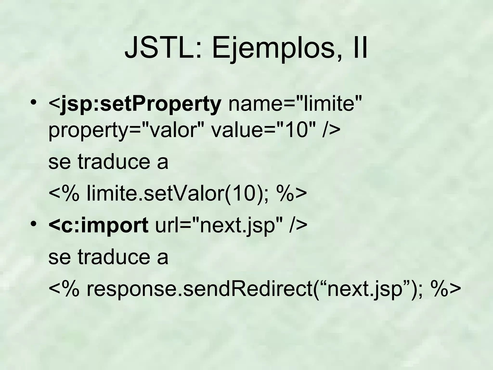 JSTL: Ejemplos, II < jsp:setProperty  name=&quot;limite&quot;  property=&quot;valor&quot; value=&quot;10&quot; /> se traduce a <% limite.setValor(10); %> <c:import  url=&quot;next.jsp&quot; /> se traduce a <% response.sendRedirect(“next.jsp”); %> 