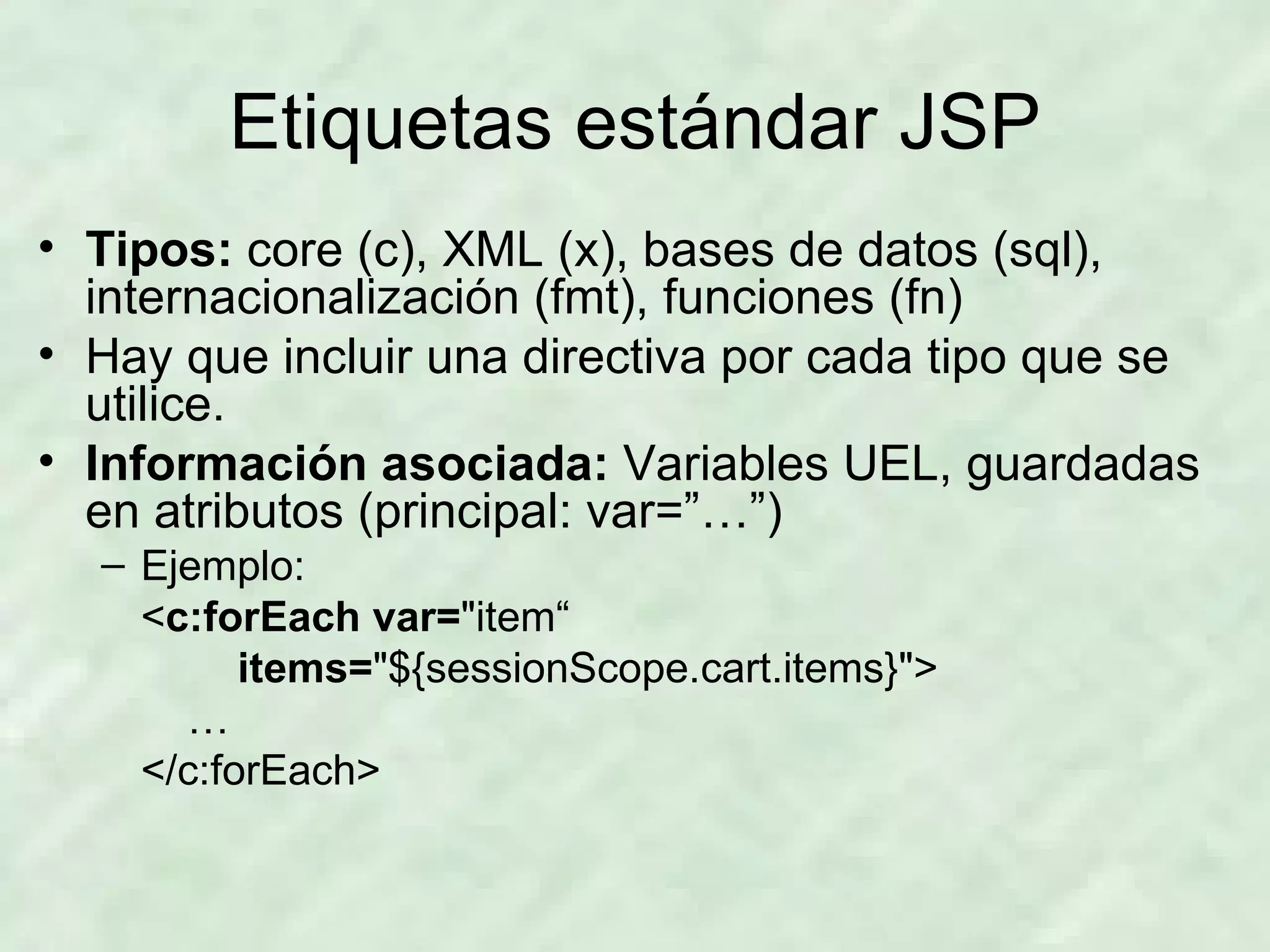 Etiquetas estándar JSP Tipos:  core (c), XML (x), bases de datos (sql), internacionalización (fmt), funciones (fn) Hay que incluir una directiva por cada tipo que se utilice. Información asociada:  Variables UEL, guardadas en atributos (principal: var=”…”) Ejemplo: < c:forEach   var= &quot;item“ items= &quot;${sessionScope.cart.items}&quot;> … </c:forEach> 