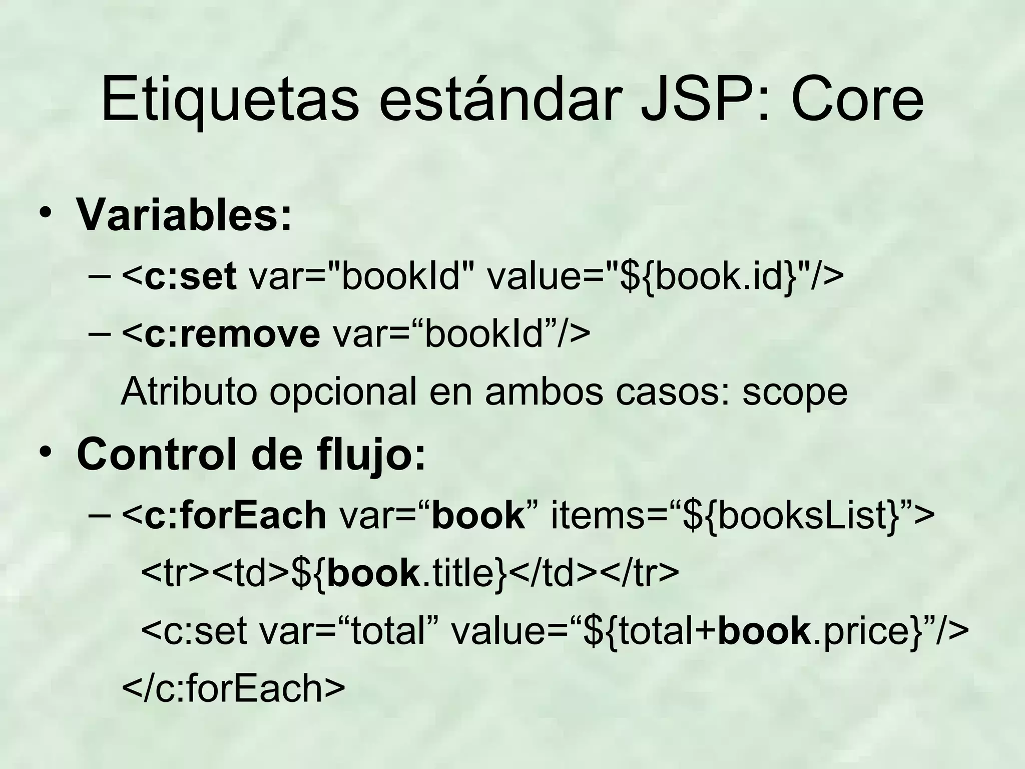 Etiquetas estándar JSP: Core Variables: < c:set  var=&quot;bookId&quot; value=&quot;${book.id}&quot;/> < c:remove  var=“bookId”/> Atributo opcional en ambos casos: scope Control de flujo: < c:forEach  var=“ book ” items=“${booksList}”> <tr><td>${ book .title}</td></tr> <c:set var=“total” value=“${total+ book .price}”/> </c:forEach> 