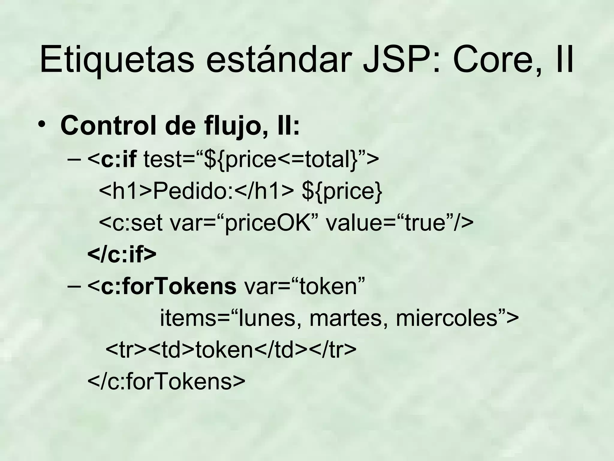 Etiquetas estándar JSP: Core, II Control de flujo, II: < c:if  test=“${price<=total}”> <h1>Pedido:</h1> ${price} <c:set var=“priceOK” value=“true”/> </c:if> < c:forTokens  var=“token” items=“lunes, martes, miercoles”>   <tr><td>token</td></tr> </c:forTokens> 
