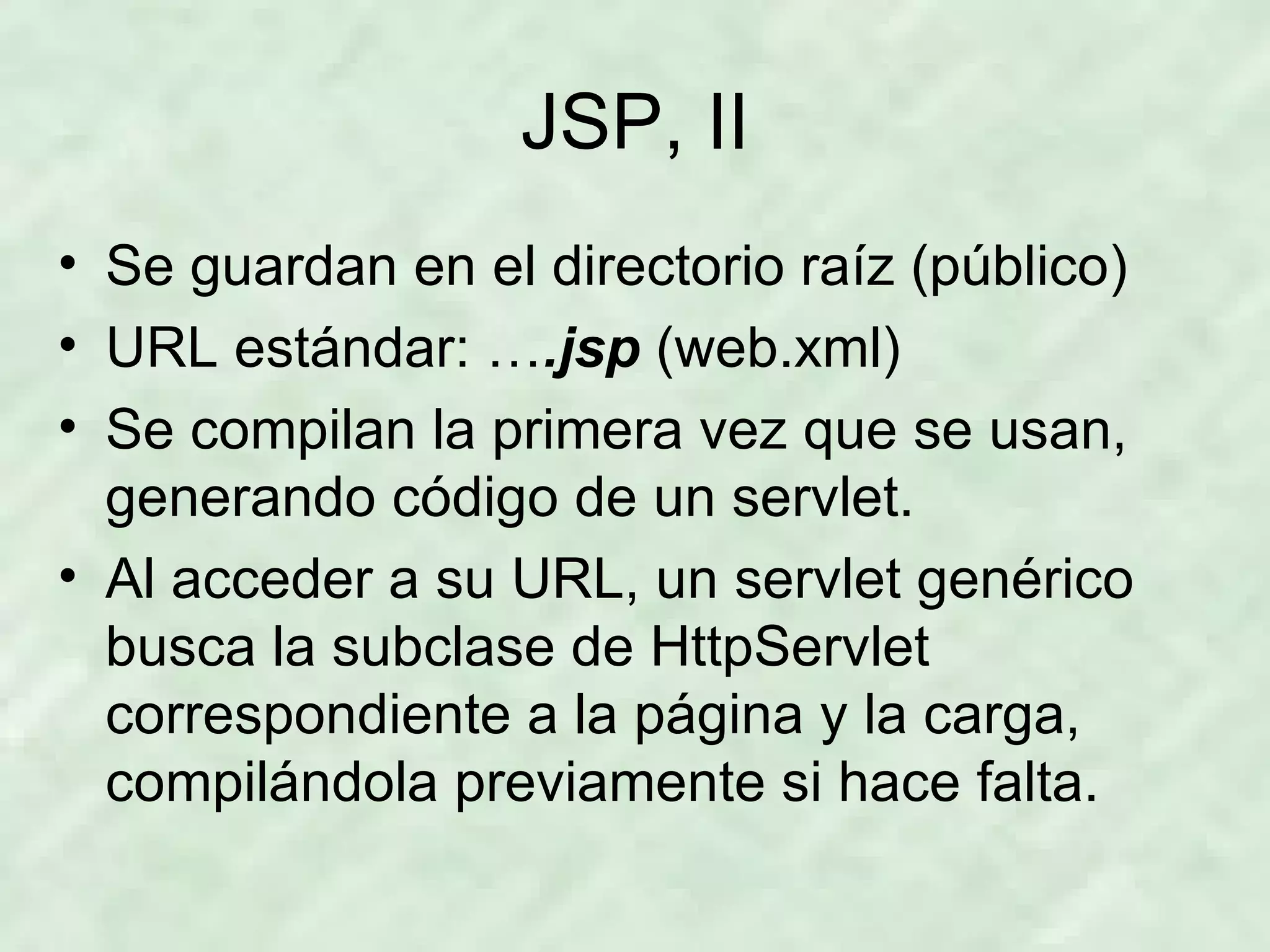 JSP, II Se guardan en el directorio raíz (público) URL estándar: … .jsp   (web.xml) Se compilan la primera vez que se usan, generando código de un servlet. Al acceder a su URL, un servlet genérico busca la subclase de HttpServlet correspondiente a la página y la carga, compilándola previamente si hace falta. 