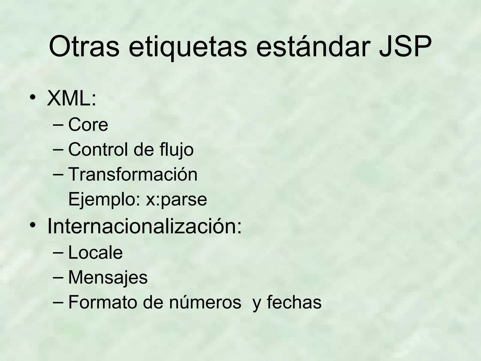 Otras etiquetas estándar JSP XML: Core Control de flujo Transformación Ejemplo: x:parse Internacionalización: Locale Mensajes Formato de números  y fechas  