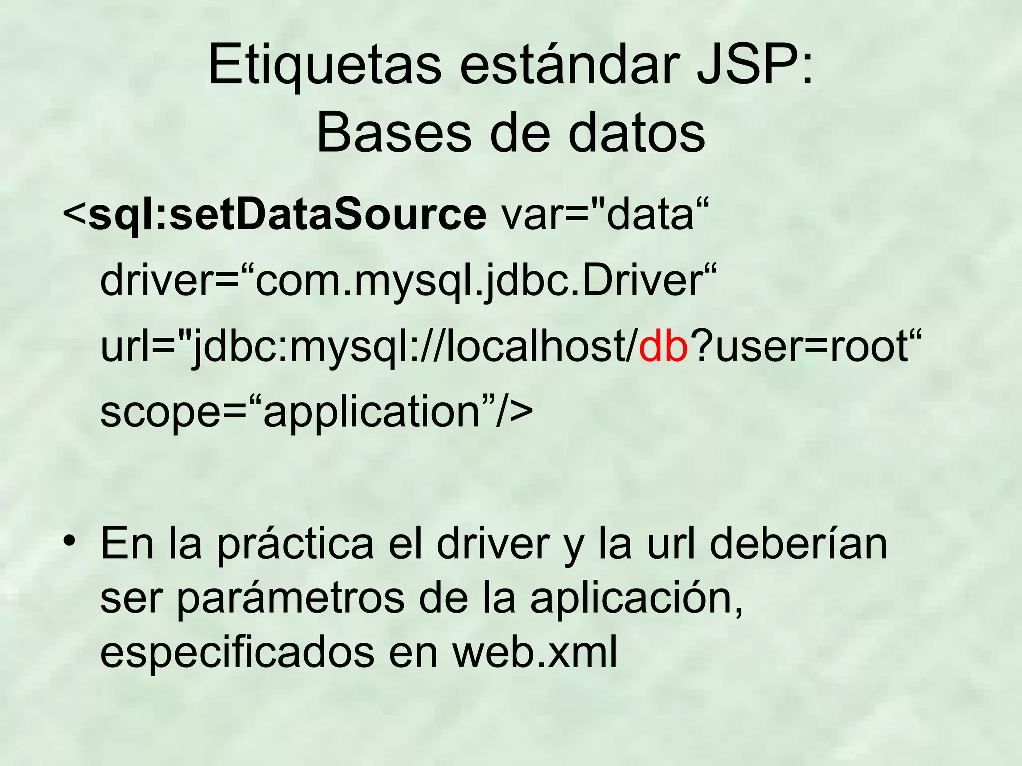 Etiquetas estándar JSP: Bases de datos < sql:setDataSource  var=&quot;data“ driver=“com.mysql.jdbc.Driver“ url=&quot;jdbc:mysql://localhost/ db ?user=root“ scope=“application”/> En la práctica el driver y la url deberían ser parámetros de la aplicación, especificados en web.xml 