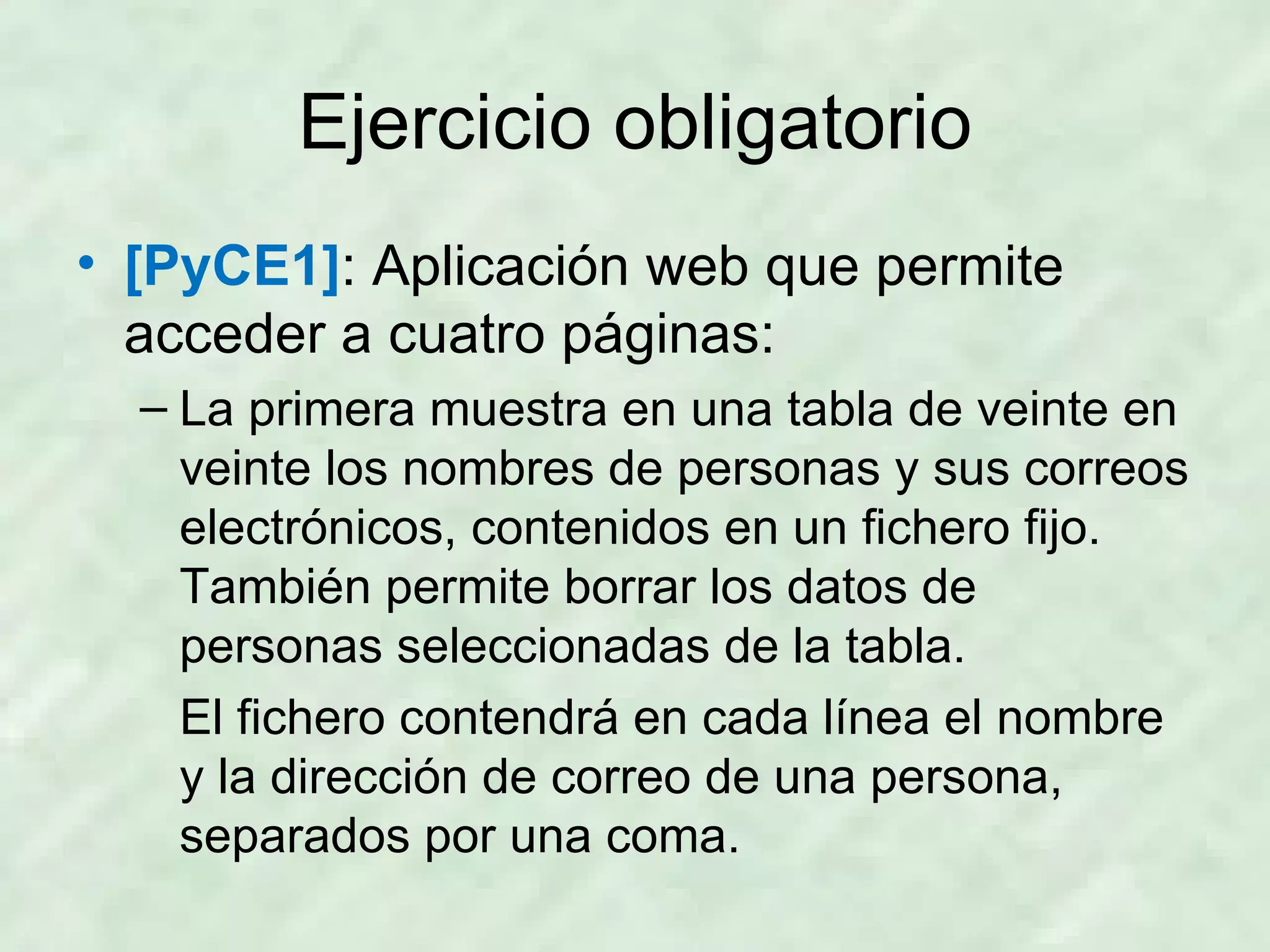 Ejercicio obligatorio [PyCE1] : Aplicación web que permite acceder a cuatro páginas: La primera muestra en una tabla de veinte en veinte los nombres de personas y sus correos electrónicos, contenidos en un fichero fijo. También permite borrar los datos de personas seleccionadas de la tabla. El fichero contendrá en cada línea el nombre y la dirección de correo de una persona, separados por una coma. 