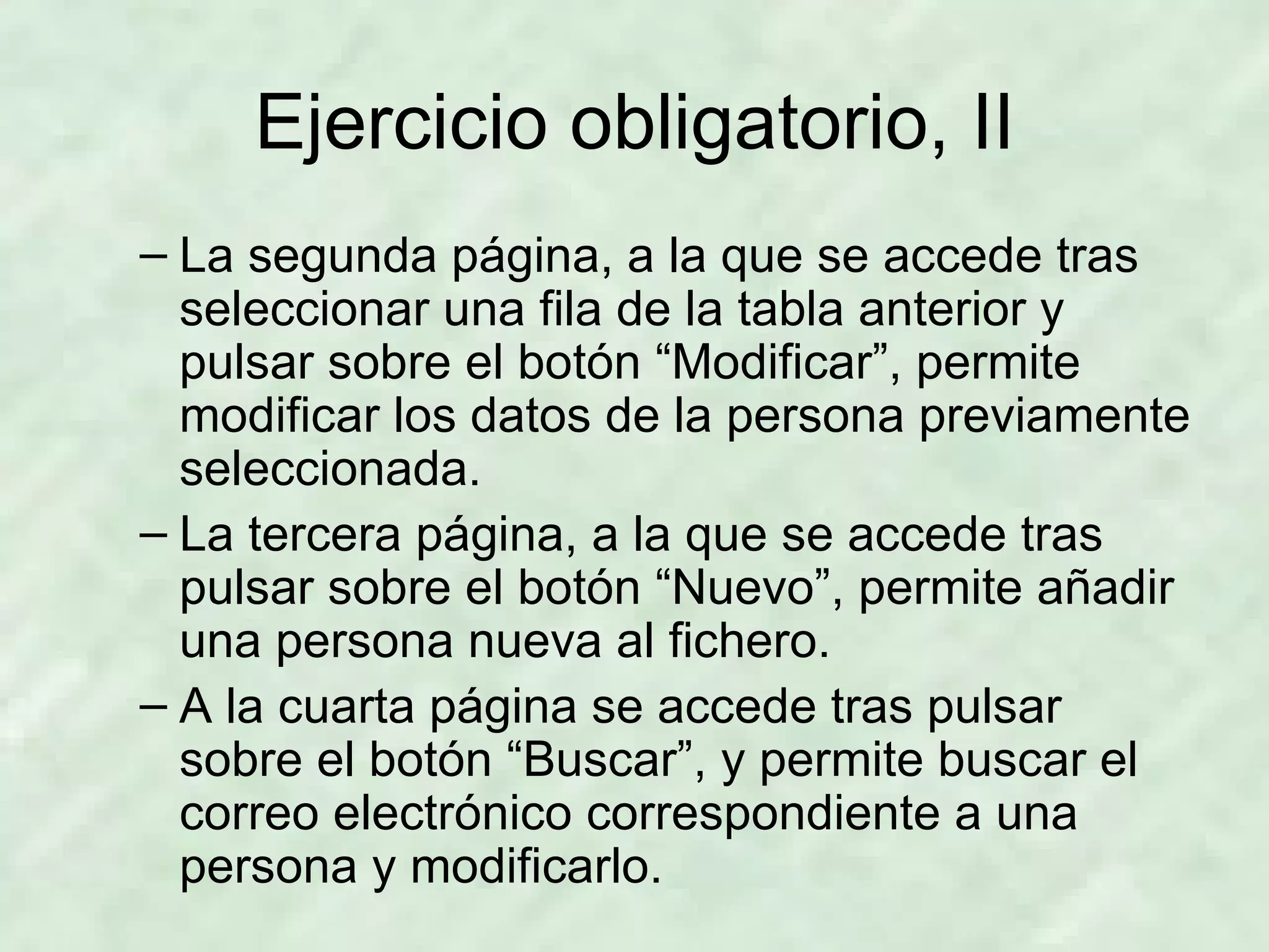Ejercicio obligatorio, II La segunda página, a la que se accede tras seleccionar una fila de la tabla anterior y pulsar sobre el botón “Modificar”, permite modificar los datos de la persona previamente seleccionada. La tercera página, a la que se accede tras pulsar sobre el botón “Nuevo”, permite añadir una persona nueva al fichero. A la cuarta página se accede tras pulsar sobre el botón “Buscar”, y permite buscar el correo electrónico correspondiente a una persona y modificarlo. 