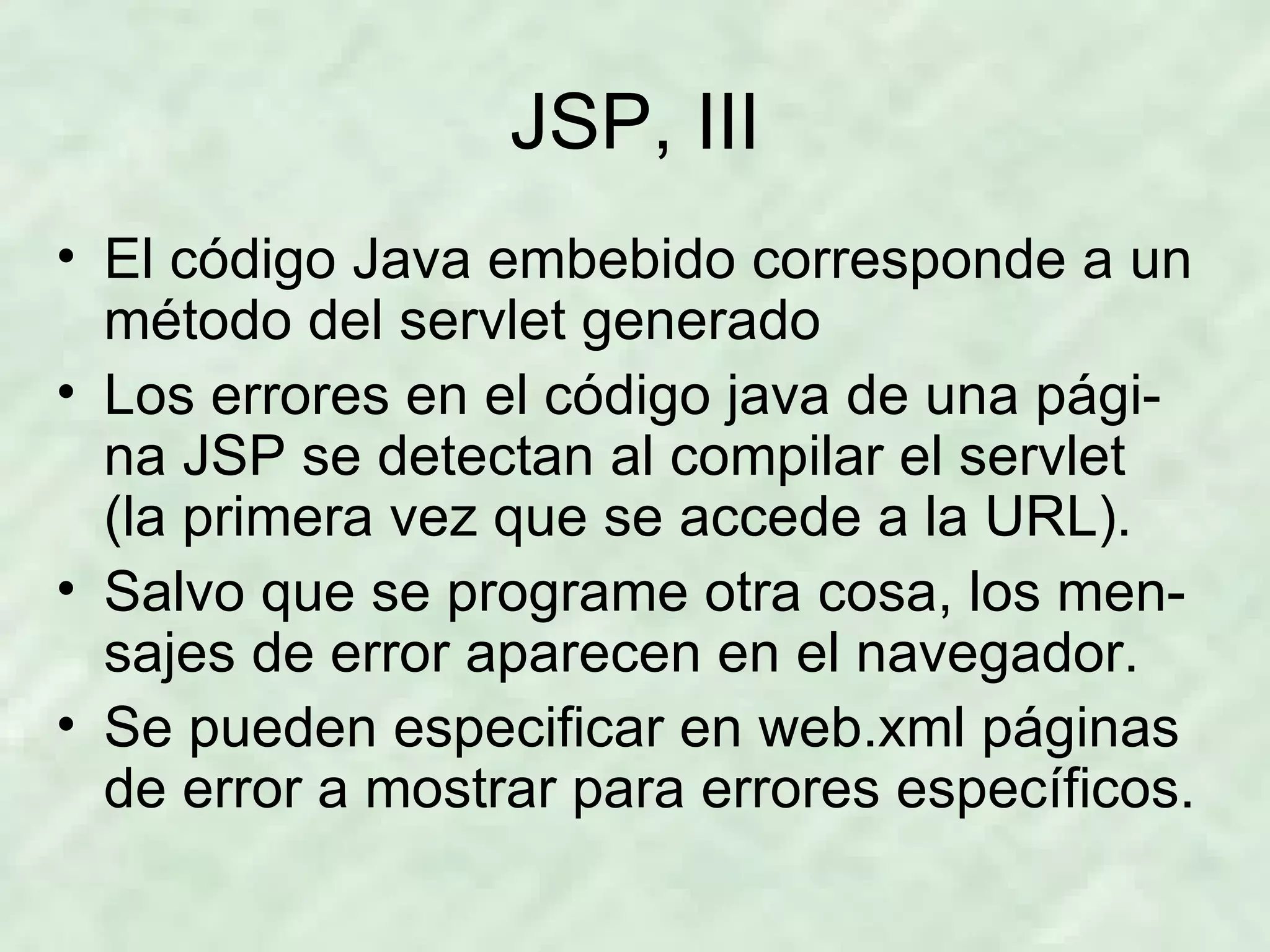 JSP, III El código Java embebido corresponde a un método del servlet generado Los errores en el código java de una pági-na JSP se detectan al compilar el servlet (la primera vez que se accede a la URL). Salvo que se programe otra cosa, los men-sajes de error aparecen en el navegador. Se pueden especificar en web.xml páginas de error a mostrar para errores específicos. 