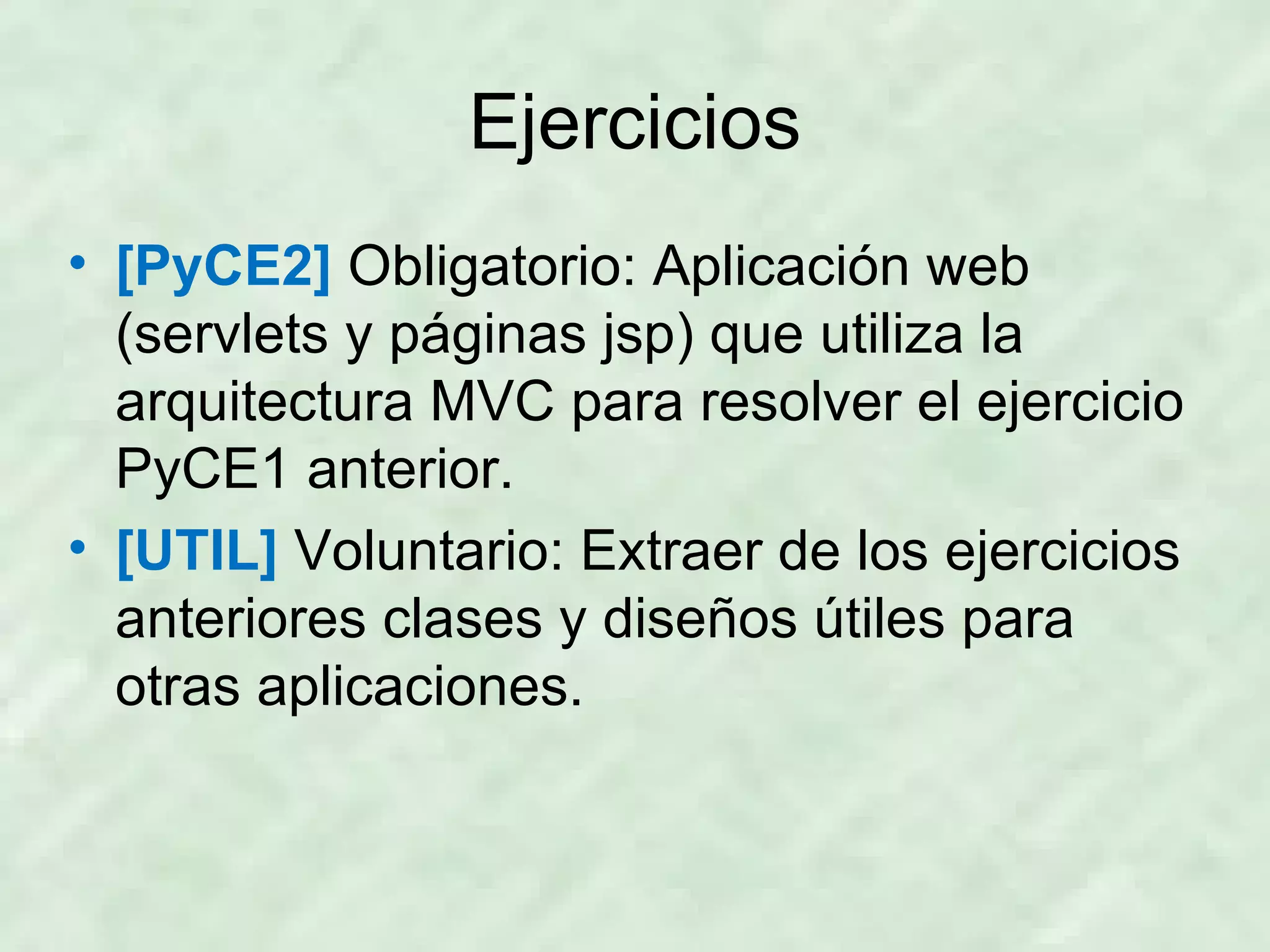 Ejercicios [PyCE2]  Obligatorio: Aplicación web (servlets y páginas jsp) que utiliza la arquitectura MVC para resolver el ejercicio PyCE1 anterior. [UTIL]  Voluntario: Extraer de los ejercicios anteriores clases y diseños útiles para otras aplicaciones. 