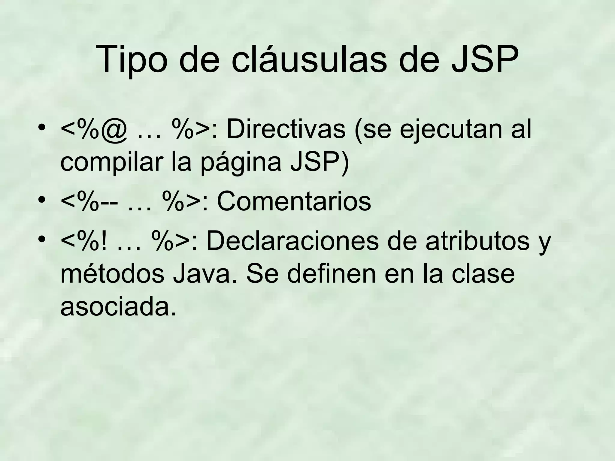 Tipo de cláusulas de JSP <%@ … %>: Directivas (se ejecutan al compilar la página JSP) <%-- … %>: Comentarios <%! … %>: Declaraciones de atributos y métodos Java. Se definen en la clase asociada. 