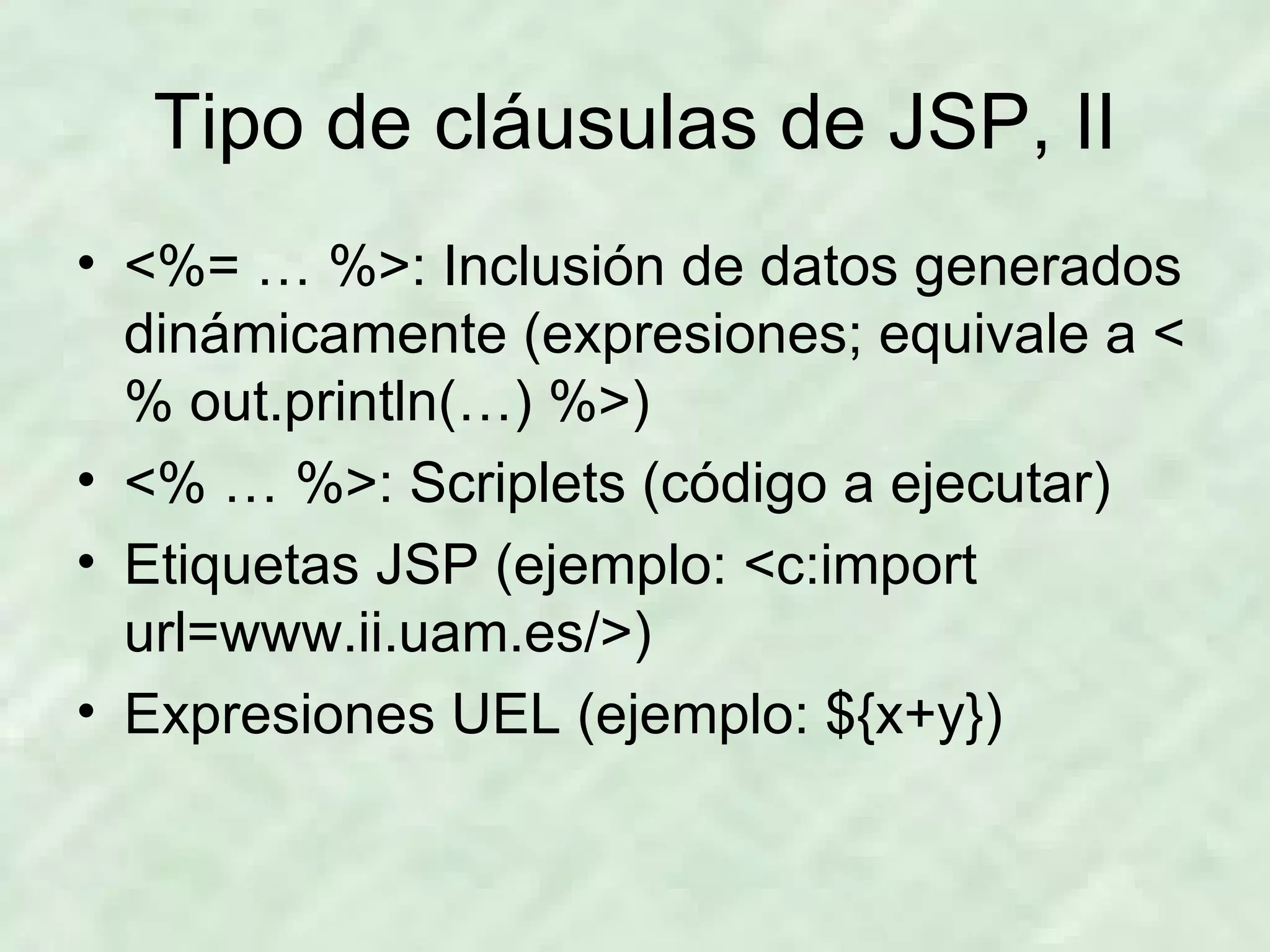 Tipo de cláusulas de JSP, II <%= … %>: Inclusión de datos generados dinámicamente (expresiones; equivale a <% out.println(…) %>) <% … %>: Scriplets (código a ejecutar) Etiquetas JSP (ejemplo:  <c:import url=www.ii.uam.es/>) Expresiones UEL (ejemplo: ${x+y}) 