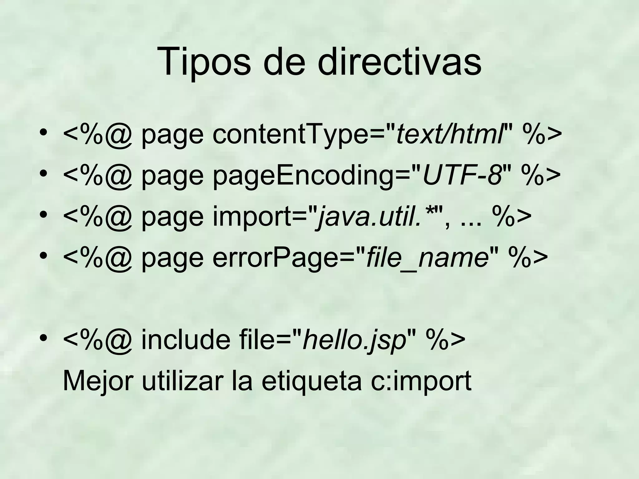 Tipos de directivas <%@ page contentType=&quot; text/html &quot; %> <%@ page pageEncoding=&quot; UTF-8 &quot; %> <%@ page import=&quot; java.util.* &quot;, ... %> <%@ page errorPage=&quot; file_name &quot; %> <%@ include file=&quot; hello.jsp &quot; %> Mejor utilizar la etiqueta c:import 