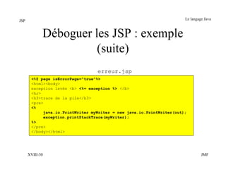 JSP                                                                    Le langage Java



             Déboguer les JSP : exemple
                       (suite)
                                  erreur.jsp
       <%@ page isErrorPage="true"%>
       <html><body>
       exception levée <b> <%= exception %> </b>
       <hr>
       <h3>trace de la pile</h3>
       <pre>
       <%
            java.io.PrintWriter myWriter = new java.io.PrintWriter(out);
            exception.printStackTrace(myWriter);
       %>
       </pre>
       </body></html>




      XVIII-30                                                                  JMF
 