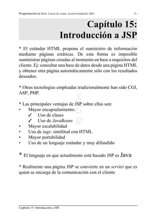 Programación en Java. Cursos de verano, Acción Estudiantil, 2003.   -1-



                                        Capítulo 15:
                                  Introducción a JSP
* El estándar HTML propone el suministro de información
mediante páginas estáticas. De esta forma es imposible
suministrar páginas creadas al momento en base a requisitos del
cliente. Ej: consultar una base de datos desde una página HTML
y obtener otra página automáticamente sólo con los resultados
deseados.

* Otras tecnologías empleadas tradicionalmente han sido CGI,
ASP, PHP.
                              S sobre ellas son:
* Las principales ventajas de JSP
•   Mayor encapsulamiento:G
    T Uso de clases

•
    T Uso de JavaBeans
    Mayor escalabilidad
                              R
•       Uso de tags: similitud con HTML
•       Mayor portabilidad
•       Uso de un lenguaje estándar y muy difundido

* El lenguaje en que actualmente está basado JSP es Java
* Realmente una página JSP se convierte en un servlet que es
quien se encarga de la comunicación con el cliente




Capítulo 15: Introducción a JSP.
 
