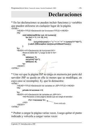 Programación en Java. Cursos de verano, Acción Estudiantil, 2003.             -10-



                                                     Declaraciones
* En las declaraciones se pueden incluir funciones y variables
que pueden utilizarse en cualquier lugar de la página
<HTML>
     <HEAD><TITLE>Declaración de funciones</TITLE></HEAD>
     <%!
          void tabla(JspWriter out, int numero){
             for (int i = 1; i <= 10; i++)
                 try{
                         out.print(numero + " x " + i + " = " + numero*i+"<br>");
                 } catch (IOException ioe){ioe.printStackTrace();}
          }
     %>
     <BODY><H1>Declaración de funciones</H1>
          Ahora la tabla del 7 y luego la del 4:<br>
          <%
             tabla(out, 7);
             out.print("<p>");
             tabla(out, 4);
          %>
     </BODY>
</HTML>


* Una vez que la página JSP se carga en memoria por parte del
servidor JSP se queda en ella (a menos que se modifique, en
cuyo caso se recompila). Ej. que lo demuestra:
<HTML>
    <HEAD><TITLE>Declaración de variables en JSP</TITLE></HEAD>
    <%!
         private int accesos = 0;
    %>
    <BODY><H1>Declaración de variables en JSP</H1>
         <H2>Accesos a esta página desde que se cargó el servidor:
                        <%= ++accesos %>         .
          </H2>                                              Punto indicado
     </BODY>
</HTML>


* Probar a cargar la página varias veces. Luego quitar el punto
indicado y volverla a cargar varias veces

Capítulo 15: Introducción a JSP.
 