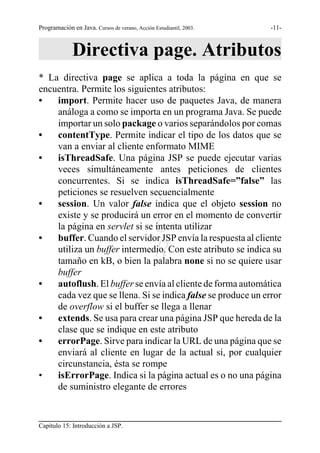 Programación en Java. Cursos de verano, Acción Estudiantil, 2003.   -11-



             Directiva page. Atributos
* La directiva page se aplica a toda la página en que se
encuentra. Permite los siguientes atributos:
•   import. Permite hacer uso de paquetes Java, de manera
    análoga a como se importa en un programa Java. Se puede
    importar un solo package o varios separándolos por comas
•   contentType. Permite indicar el tipo de los datos que se
    van a enviar al cliente enformato MIME
•   isThreadSafe. Una página JSP se puede ejecutar varias
    veces simultáneamente antes peticiones de clientes
    concurrentes. Si se indica isThreadSafe=”false” las
    peticiones se resuelven secuencialmente
•                                              S
    session. Un valor false indica que el objeto session no
    existe y se producirá un error en el momento de convertir

•
    la página en servlet si se intenta utilizarG
    buffer. Cuando el servidor JSP envía la respuesta al cliente
                                               R
    utiliza un buffer intermedio. Con este atributo se indica su
    tamaño en kB, o bien la palabra none si no se quiere usar
    buffer
•   autoflush. El buffer se envía al cliente de forma automática
    cada vez que se llena. Si se indica false se produce un error
    de overflow si el buffer se llega a llenar
•   extends. Se usa para crear una página JSP que hereda de la
    clase que se indique en este atributo
•   errorPage. Sirve para indicar la URL de una página que se
    enviará al cliente en lugar de la actual si, por cualquier
    circunstancia, ésta se rompe
•   isErrorPage. Indica si la página actual es o no una página
    de suministro elegante de errores


Capítulo 15: Introducción a JSP.
 