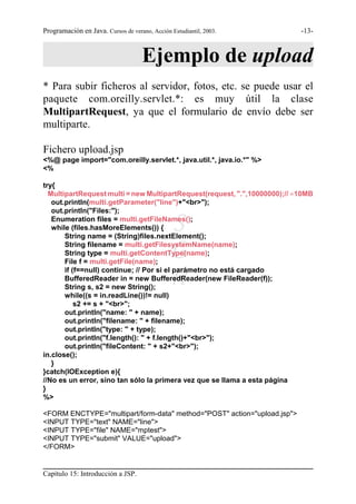 Programación en Java. Cursos de verano, Acción Estudiantil, 2003.          -13-



                                     Ejemplo de upload
* Para subir ficheros al servidor, fotos, etc. se puede usar el
paquete com.oreilly.servlet.*: es muy útil la clase
MultipartRequest, ya que el formulario de envío debe ser
multiparte.

Fichero upload.jsp
<%@ page import="com.oreilly.servlet.*, java.util.*, java.io.*" %>
<%

try{
  MultipartRequest multi = new MultipartRequest(request, ".",10000000);// .10MB
   out.println(multi.getParameter("line")+"<br>");
   out.println("Files:");
   Enumeration files = multi.getFileNames();
   while (files.hasMoreElements()) {           S
       String name = (String)files.nextElement();

                                               G
       String filename = multi.getFilesystemName(name);
       String type = multi.getContentType(name);
       File f = multi.getFile(name);

                                               R
       if (f==null) continue; // Por si el parámetro no está cargado
       BufferedReader in = new BufferedReader(new FileReader(f));
       String s, s2 = new String();
       while((s = in.readLine())!= null)
           s2 += s + "<br>";
       out.println("name: " + name);
       out.println("filename: " + filename);
       out.println("type: " + type);
       out.println("f.length(): " + f.length()+"<br>");
       out.println("fileContent: " + s2+"<br>");
in.close();
   }
}catch(IOException e){
//No es un error, sino tan sólo la primera vez que se llama a esta página
}
%>

<FORM ENCTYPE="multipart/form-data" method="POST" action="upload.jsp">
<INPUT TYPE="text" NAME="line">
<INPUT TYPE="file" NAME="mptest">
<INPUT TYPE="submit" VALUE="upload">
</FORM>


Capítulo 15: Introducción a JSP.
 