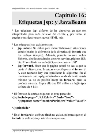 Programación en Java. Cursos de verano, Acción Estudiantil, 2003.   -1-



                       Capítulo 16:
        Etiquetas jsp: y JavaBeans
* Las etiquetas jsp: difieren de las directivas en que son
interpretadas para cada petición del cliente y, por tanto, se
pueden considerar una etiqueta HTML más.

* Las etiquetas jsp: existentes son:
•   jsp:include. Se utiliza para incluir ficheros en situaciones
    condicionales (a diferencia de la directiva @ include que
    los incluye siempre). Además, permite no sólo incluir
    ficheros, sino los resultados de otros servlets, páginas JSP,

•
                                               S
    etc. El resultado incluido NO puede contener JSP
    jsp:forward. Hace que la página actual no sea la que se
                                               G
    envíe al cliente, sino la que se especifique en el forward.
    A este respecto hay que considerar lo siguiente: En el
                                               R
    momento en que la página actual responda al cliente lo más
    mínimo ya no es posible hacer un forward, pues se
    produce un error. Es por ello que JSP utiliza un buffer (por
    defecto de 8 kB).

* El formato de ambas etiquetas es muy parecido:
<jsp:include page=”URLRelativa” flush=”true”>
     <jsp:param name=”nombreParámetro” value=”valor”>
          ...
</jsp:include>

* En el forward el atributo flush no existe, mientras que en el
include es oblitarorio y además siempre true.



Capítulo 16: Etiquetas jsp: y JavaBeans.
 