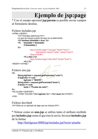 Programación en Java. Cursos de verano, Acción Estudiantil, 2003.   -2-



                              Ejemplo de jsp:page
* Con el cuerpo opcional jsp:param es posible enviar campos
al formulario destino.

Fichero includes.jsp
<HTML><BODY>
     <H1>Includes selectivos</H1>
     Lo que se incluye a partir de aquí se va alternando.
     <%! boolean biestable = true; %>
     <%    biestable = !biestable;
           if (biestable) {
     %>
                   <jsp:include page="uno.jsp" flush="true">
                          <jsp:param name="color" value="red"/>
                   </jsp:include>
           <% } else { %>
                   <jsp:include page="dos.html" flush="true"/>
           <% } %>
</BODY></HTML>


Fichero uno.jsp
<%
        String bgColor = request.getParameter("color");
        if (bgColor == null)
                bgColor = "WHITE";
        String texto = request.getParameter("texto");
        if (texto == null)
                texto = "Prueba de color";
%>
<H2 ALIGN="CENTER">
      <FONT COLOR="<%= bgColor %>" ><%= texto %></FONT>
</H2>


Fichero dos.html
<H1>Esto es un ejemplo de algo que se incluye</H1>


* Nótese como en uno.jsp se utiliza tanto el atributo recibido
por includes.jsp como el que éste le envía. Invocar includes.jsp
de la forma:
     http://betelgeuse:8080/jsp/includes.jsp?texto=prueba

Capítulo 16: Etiquetas jsp: y JavaBeans.
 