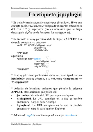 Programación en Java. Cursos de verano, Acción Estudiantil, 2003.   -3-



                        La etiqueta jsp:plugin
* Es transformada automáticamente por el servidor JSP en una
etiqueta que incluye un applet que puede utilizar las extensiones
del JDK 1.2 y superiores (no es necesario que se haya
descargado el plug-in de Java para los navegadores).

* Su formato es muy parecido al de la etiqueta APPLET. Un
ejemplo comparativo puede ser:
        <APPLET CODE=”MiApplet.class”
                   WIDTH=465
                   HEIGHT=350>
        </APPLET>
equivale a
                             S
        <jsp:plugin type=”applet”
                         code=”MiApplet.class”


        </jsp:plugin>
                            G
                         width=”465"
                         height=”350">


                            R
* Si el applet tiene parámetros, éstos se pasan igual que en
jsp:include, aunque deben ir, a su vez, entre <jsp:params> y
</jsp:params>

* Además de losmismo atributos que permite la etiqueta
APPLET, otros atributos que posee son:
•  jreversion. Versión del JRE que requiere el applet
•  nspluginurl. La URL completa en la que es posible
   encontrar el plug-in para Netscape
•  iepluginurl. La URL completa en la que es posible
   encontrar el plug-in para Internet Explorer

* Además de applets tambien se pueden cargar JavaBeans


Capítulo 16: Etiquetas jsp: y JavaBeans.
 