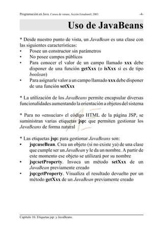 Programación en Java. Cursos de verano, Acción Estudiantil, 2003.   -4-



                                       Uso de JavaBeans
* Desde nuestro punto de vista, un JavaBean es una clase con
las siguientes características:
•     Posee un constructor sin parámetros
•     No posee campos públicos
•     Para conocer el valor de un campo llamado xxx debe
      disponer de una función getXxx (o isXxx si es de tipo
      boolean)
•     Para asignarle valor a un campo llamado xxx debe disponer
      de una función setXxx

* La utilización de los JavaBeans permite encapsular diversas
funcionalidades aumentando la orientación a objetos del sistema

* Para no «ensuciar» el código HTML de la página JSP, se
suministran varias etiquetas jsp: que permiten gestionar los
JavaBeans de forma natural

* Las etiquetas jsp: para gestionar JavaBeans son:
•   jsp:useBean. Crea un objeto (si no existe ya) de una clase
    que cumple ser un JavaBean y le da un nombre. A partir de
    este momento ese objeto se utilizará por su nombre
•   jsp:setProperty. Invoca un método setXxx de un
    JavaBean previamente creado
•   jsp:getProperty. Visualiza el resultado devuelto por un
    método getXxx de un JavaBean previamente creado




Capítulo 16: Etiquetas jsp: y JavaBeans.
 