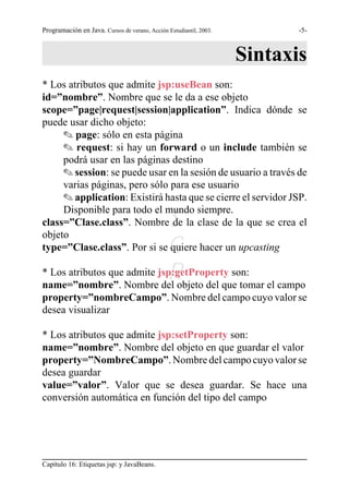 Programación en Java. Cursos de verano, Acción Estudiantil, 2003.          -5-



                                                                    Sintaxis
* Los atributos que admite jsp:useBean son:
id=”nombre”. Nombre que se le da a ese objeto
scope=”page|request|session|application”. Indica dónde se
puede usar dicho objeto:
     O page: sólo en esta página
     O request: si hay un forward o un include también se
     podrá usar en las páginas destino
     O session: se puede usar en la sesión de usuario a través de
     varias páginas, pero sólo para ese usuario
     O application: Existirá hasta que se cierre el servidor JSP.
     Disponible para todo el mundo siempre.
                              S
class=”Clase.class”. Nombre de la clase de la que se crea el
objeto
                             G
type=”Clase.class”. Por si se quiere hacer un upcasting

                             R
* Los atributos que admite jsp:getProperty son:
name=”nombre”. Nombre del objeto del que tomar el campo
property=”nombreCampo”. Nombre del campo cuyo valor se
desea visualizar

* Los atributos que admite jsp:setProperty son:
name=”nombre”. Nombre del objeto en que guardar el valor
property=”NombreCampo”. Nombre del campo cuyo valor se
desea guardar
value=”valor”. Valor que se desea guardar. Se hace una
conversión automática en función del tipo del campo




Capítulo 16: Etiquetas jsp: y JavaBeans.
 