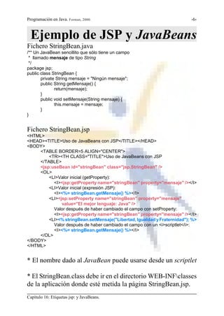 Programación en Java. Forman, 2000.                                       -6-



 Ejemplo de JSP y JavaBeans
Fichero StringBean.java
/** Un JavaBean sencillito que sólo tiene un campo
 * llamado mensaje de tipo String
 */
package jsp;
public class StringBean {
       private String mensaje = "Ningún mensaje";
       public String getMensaje() {
              return(mensaje);
       }
       public void setMensaje(String mensaje) {
              this.mensaje = mensaje;
       }
}


Fichero StringBean.jsp
<HTML>
<HEAD><TITLE>Uso de JavaBeans con JSP</TITLE></HEAD>
<BODY>
     <TABLE BORDER=5 ALIGN="CENTER">
         <TR><TH CLASS="TITLE">Uso de JavaBeans con JSP
     </TABLE>
     <jsp:useBean id="stringBean" class="jsp.StringBean" />
     <OL>
         <LI>Valor inicial (getProperty):
           <I><jsp:getProperty name="stringBean" property="mensaje" /></I>
         <LI>Valor inicial (expresión JSP):
           <I><%= stringBean.getMensaje() %></I>
         <LI><jsp:setProperty name="stringBean" property="mensaje"
               value="El mejor lenguaje: Java" />
           Valor después de haber cambiado el campo con setProperty:
           <I><jsp:getProperty name="stringBean" property="mensaje" /></I>
         <LI><% stringBean.setMensaje("Libertad, Igualdad y Fraternidad"); %>
           Valor después de haber cambiado el campo con un <i>scriptlet</i>:
           <I><%= stringBean.getMensaje() %></I>
     </OL>
</BODY>
</HTML>


* El nombre dado al JavaBean puede usarse desde un scriptlet

* El StringBean.class debe ir en el directorio WEB-INFclasses
de la aplicación donde esté metida la página StringBean.jsp.
Capítulo 16: Etiquetas jsp: y JavaBeans.
 