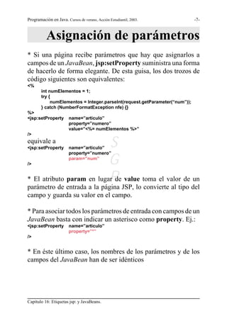 Programación en Java. Cursos de verano, Acción Estudiantil, 2003.            -7-



           Asignación de parámetros
* Si una página recibe parámetros que hay que asignarlos a
campos de un JavaBean, jsp:setProperty suministra una forma
de hacerlo de forma elegante. De esta guisa, los dos trozos de
código siguientes son equivalentes:
<%
        int numElementos = 1;
        try {
             numElementos = Integer.parseInt(request.getParameter(“num”));
        } catch (NumberFormatException nfe) {}
%>
<jsp:setProperty        name=”articulo”
                        property=”numero”
                        value=”<%= numElementos %>”
/>
equivale a
<jsp:setProperty             S
                        name=”articulo”
                        property=”numero”

/>                          G
                        param=”num”



                            R JSP, lo convierte al tipo del
* El atributo param en lugar de value toma el valor de un
parámetro de entrada a la página
campo y guarda su valor en el campo.

* Para asociar todos los parámetros de entrada con campos de un
JavaBean basta con indicar un asterisco como property. Ej.:
<jsp:setProperty        name=”articulo”
                        property=”*”
/>


* En éste último caso, los nombres de los parámetros y de los
campos del JavaBean han de ser idénticos




Capítulo 16: Etiquetas jsp: y JavaBeans.
 
