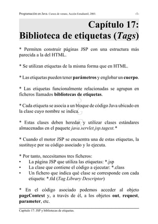Programación en Java. Cursos de verano, Acción Estudiantil, 2003.   -1-



                  Capítulo 17:
Biblioteca de etiquetas (Tags)
* Permiten construir páginas JSP con una estructura más
parecida a la del HTML.

* Se utilizan etiquetas de la misma forma que en HTML.

* Las etiquetas pueden tener parámetros y englobar un cuerpo.

* Las etiquetas funcionalmente relacionadas se agrupan en
ficheros llamados bibliotecas de etiquetas.
                               S de código Java ubicado en
* Cada etiqueta se asocia a un bloque
la clase cuyo nombre se indica.G
                               R
* Estas clases deben heredar y utilizar clases estándares
almacenadas en el paquete java.servlet.jsp.tagext.*

* Cuando el motor JSP se encuentra una de estas etiquetas, la
sustituye por su código asociado y lo ejecuta.

* Por tanto, necesitamos tres ficheros:
•    La página JSP que utiliza las etiquetas: *.jsp
•    La clase que contiene el código a ejecutar: *.class
•    Un fichero que indica qué clase se corresponde con cada
     etiqueta: *.tld (Tag Library Descriptor)

* En el código asociado podemos acceder al objeto
pageContext y, a través de él, a los objetos out, request,
parameter, etc.
Capítulo 17: JSP y bibliotecas de etiquetas.
 