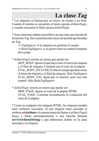 Programación en Java. Cursos de verano, Acción Estudiantil, 2003.    -3-



                                                          La clase Tag
* Las etiquetas se forman por un inicio, un cuerpo y un final.
Cuando el sistema se encuentra el inicio ejecuta doStartTag(),
y cuando encuentra el final ejecuta doEndTag().

* Estas funciones deben reescribirse en una clase que hereda de
la interfaz Tag. Sun suministra dos clases de partida que heredan
de Tag:
      O TagSupport, si la etiqueta no gestiona el cuerpo
      O BodyTagSupport, si se quiere tener un control completo
      del cuerpo

* doStartTag() retorna un entero que puede ser:
                                               S
    SKIP_BODY. Ignora lo que haya entre el inicio de etiqueta
    y el final de etiqueta. Continúa con el resto de la página
                                               G
    EVAL_BODY_INCLUDE. Evalúa el cuerpo que haya entre
    el inicio de etiqueta y el final de etiqueta. Sólo TagSupport
                                               R
    EVAL_BODY_TAG. Igual que el anterior, pero con más
    control. Sólo BodyTagSupport

* doEndTag() retorna un entero que puede ser:
    SKIP_PAGE. Ignora el resto de la página HTML
    EVAL_PAGE. Continúa normalmente la evaluación del
    resto de la página

* Como en cualquier otra etiqueta HTML, las etiquetas pueden
tener atributos asociados. Si una etiqueta tiene asociado el
atributo miAtributo, el sistema (antes de llamar a doStartTag())
busca y llama automáticamente a una función llamada
setMiAtributo(String) y que deberemos definir en la clase
asociada a la etiqueta.


Capítulo 17: JSP y bibliotecas de etiquetas.
 