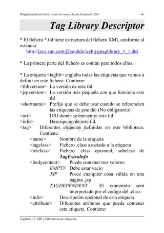 Programación en Java. Cursos de verano, Acción Estudiantil, 2003.   -4-



                        Tag Library Descriptor
* El fichero *.tld tiene estructura del fichero XML conforme al
estándar
   http://java.sun.com/j2ee/dtds/web-jsptaglibrary_1_1.dtd

* La primera parte del fichero es común para todos ellos.

* La etiqueta <taglib> engloba todas las etiquetas que vamos a
definir en este fichero. Contiene:
<tlibversion> La versión de este tld
<jspversion> La versión más pequeña con que funciona este
                tld
<shortname> Prefijo que se debe usar cuando se referencien
                las etiquetas de este tld. (No obligatorio)
<uri>           URI donde se encuentra este tld
<info>          Descripción de este tld.
<tag>     Diferentes etiquetas definidas en este biblioteca.
          Contiene:
     <name>           Nombre de la etiqueta
     <tagclass>       Fichero .class asociado a la etiqueta
     <teiclass>       Fichero .class opcional, subclase de
                      TagExtraInfo
     <bodycontent>         Puede contener tres valores:
                EMPTY Debe estar vacío
                JSP        Posee cualquier cosa válida en una
                           página .jsp
                TAGDEPENDENT                El contenido será
                           interpretado por el código del .class
     <info>           Descripción opcional de esta etiqueta
     <attribute>      Diferentes atributos que puede contener
                      esta etiqueta. Contiene:
Capítulo 17: JSP y bibliotecas de etiquetas.
 