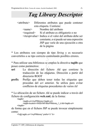Programación en Java. Cursos de verano, Acción Estudiantil, 2003.               -5-



                        Tag Library Descriptor
        <attribute>      Diferentes atributos que puede contener
                         esta etiqueta. Contiene:
                <name>        Nombre del atributo
                <required>    Si el atributo es obligatorio o no
                <rtexprvalue> Indica si el valor del atributo debe ser
                              constante, o si puede ser una expresión
                              JSP que varíe de una ejecución a otra
                              de la página

* Los atributos son siempre de tipo String y es necesario
convertirlos a su tipo correcto controlando posibles errores.
                               Semplea la directiva taglib que
* Para utilizar una biblioteca se
posee como parámetros:
uri
                               G .tld que contiene la
          La dirección del fichero
                               R
          traducción de las etiquetas. Dirección a partir del
          directorio ROOT
prefix          Prefijo que deben tener todas las etiquetas que
                procedan del uri anterior. Se utiliza para evitar
                conflictos de etiquetas procedentes de varios tld

* La ubicación de un fichero .tld se puede indicar a través del
fichero de configuración web.xml, de la forma:
        <taglib>
                <taglib-uri>/myPRlibrary</taglib-uri>
                <taglib-location>/WEB-INF/tlds/PRlibrary_1_4.tld</taglib-uri>
        </taglib>
de forma que en el fichero JSP se puede invocar simplemente
como:
        <%@ taglib uri=”/myPRlibrary” prefix=”x” %>




Capítulo 17: JSP y bibliotecas de etiquetas.
 