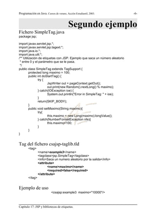 Programación en Java. Cursos de verano, Acción Estudiantil, 2003.            -6-



                                          Segundo ejemplo
Fichero SimpleTag.java
package jsp;

import javax.servlet.jsp.*;
import javax.servlet.jsp.tagext.*;
import java.io.*;
import java.util.*;
/** Utilización de etiquetas con JSP. Ejemplo que saca un número aleatorio
 * entre 0 y el parámetro que se le pasa.
 */
public class SimpleTag extends TagSupport {
         protected long maximo = 100;
         public int doStartTag() {
                try {
                       JspWriter out = pageContext.getOut();
                       out.print(new Random().nextLong() % maximo);
                } catch(IOException ioe) {
                       System.out.println("Error in SimpleTag: " + ioe);
                }
                return(SKIP_BODY);
         }
         public void setMaximo(String maximo){
                try{
                       this.maximo = new Long(maximo).longValue();
                } catch(NumberFormatException nfe){
                       this.maximo=100;
                }
         }
}


Tag del fichero csajsp-taglib.tld
        <tag>
                 <name>example3</name>
                 <tagclass>jsp.SimpleTag</tagclass>
                 <info>Saca un numero aleatorio por la salida</info>
                 <attribute>
                        <name>maximo</name>
                        <required>false</required>
                 </attribute>
        </tag>


Ejemplo de uso
                           <csajsp:example3 maximo="10000"/>



Capítulo 17: JSP y bibliotecas de etiquetas.
 