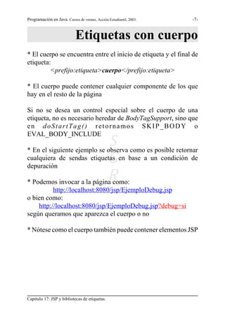 Programación en Java. Cursos de verano, Acción Estudiantil, 2003.   -7-



                            Etiquetas con cuerpo
* El cuerpo se encuentra entre el inicio de etiqueta y el final de
etiqueta:
         <prefijo:etiqueta>cuerpo</prefijo:etiqueta>

* El cuerpo puede contener cualquier componente de los que
hay en el resto de la página

Si no se desea un control especial sobre el cuerpo de una
etiqueta, no es necesario heredar de BodyTagSupport, sino que
en doStartTag() retornamos SKIP_BODY o
EVAL_BODY_INCLUDE
                              S como es posible retornar
* En el siguiente ejemplo se observa
                             G
cualquiera de sendas etiquetas en base a un condición de
depuración
                             R
* Podemos invocar a la página como:
          http://localhost:8080/jsp/EjemploDebug.jsp
o bien como:
    http://localhost:8080/jsp/EjemploDebug.jsp?debug=si
según queramos que aparezca el cuerpo o no

* Nótese como el cuerpo también puede contener elementos JSP




Capítulo 17: JSP y bibliotecas de etiquetas.
 