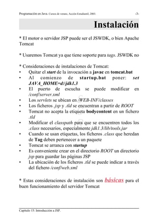 Programación en Java. Cursos de verano, Acción Estudiantil, 2003.                -3-



                                                               Instalación
* El motor o servidor JSP puede ser el JSWDK, o bien Apache
Tomcat

* Usaremos Tomcat ya que tiene soporte para tags. JSWDK no

* Consideraciones de instalaciones de Tomcat:
•   Quitar el start de la invocación a javac en tomcat.bat
•   Al comienzo de startup.bat poner: set
    JAVA_HOME=d:jdk1.3
•   El puerto de escucha se puede modificar en
    /conf/server.xml
•
•
    Los servlets se ubican en /WEB-INF/classes S
    Los ficheros .jsp y .tld se encuentran a partir de ROOT
•                                              G
    Tomcat no acepta la etiqueta bodycontent en un fichero
    .tld
•
                                               R
    Modificar el classpath para que se encuentren todos los
    .class necesarios, especialmente jdk1.3/lib/tools.jar
•   Cuando se usan etiquetas, los ficheros .class que heredan
    de Tag deben pertenecer a un paquete
•   Tomcat se arranca con startup
•   Es conveniente crear en el directorio ROOT un directorio
    jsp para guardar las páginas JSP
•   La ubicación de los ficheros .tld se puede indicar a través
    del fichero /conf/web.xml

* Estas consideraciones de instalación son                          básicas para el
buen funcionamiento del servidor Tomcat



Capítulo 15: Introducción a JSP.
 