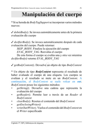 Programación en Java. Cursos de verano, Acción Estudiantil, 2003.   -9-



               Manipulación del cuerpo
* Si se hereda de BodyTagSupport se incorporan varios métodos
nuevos:

T doInitBody(). Se invoca automáticamente antes de la primera
evaluación dle cuerpo

T doAfterBody(). Se invoca automáticamente después de cada
evaluación del cuerpo. Puede retornar:
     SKIP_BODY. Finaliza la ejecución del cuerpo
     EVAL_BODY_TAG. Reevalúa el cuerpo
     De esta forma el cuerpo se evalúa una y otra vez mientras
                           S
doAfterBody() retorne EVAL_BODY_TAG

                           G
T getBodyContent(). Devuelve un objeto de tipo BodyContent

                           R
* Un objeto de tipo BodyContent representa el resultado de
haber evaluado el cuerpo de una etiqueta. Los cuerpos se
evalúan y el resultado se mete en un BodyContent. A
continuación, el BodyContent se suele volcar en out.
BodyContent posee los siguientes métodos:
•    getString(). Devuelve una cadena que representa la
     evaluación del cuerpo
•    getReader(). Permite leer a través de un Reader el
     BodyContent
•    clearBody(). Resetea el contenido del BodyContent
•    getEnclosingWriter()
•    writeOut(Writer). Vuelca el contenido del BodyContent en
     el Writer especificado



Capítulo 17: JSP y bibliotecas de etiquetas.
 