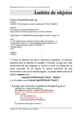 Programación en Java. Cursos de verano, Acción Estudiantil, 2003.     -11-



                                      Ámbito de objetos
Fichero RepetirEjemplo.jsp
<HTML>
<HEAD><TITLE>Algunos números aleatorios</TITLE></HEAD>

<BODY>
<H1>Algunos números aleatorios</H1>
Cada número de la lista siguiente es un número aleatorio

<%@ taglib uri="/WEB-INF/tlds/csajsp-taglib.tld" prefix="csajsp" %>

<OL>
<!-- Se repite N veces. Si reps es null se repite una sola vez. -->
<csajsp:repetir reps='<%= request.getParameter("repeats") %>'>
 <LI><csajsp:example3 maximo="1000000" />
</csajsp:repetir>
</OL>

</BODY>
</HTML>
                               S
* Como se observa en este yG   anteriores ejemplos, el número

                               R
aleatorio que se obtiene es siempre el mismo, ya que por cada
invocación de una etiqueta se vuelve a crear un objeto de su
clase asociada. Si un objeto se quiere reutilizar de una
invocación a otra en la misma página, se puede almacenar en el
objeto request con:
            request.setAttribute(“clave”, objeto)
y se recupera con request.getAttribute(“clave”)

* Ejemplo que soluciona el problema (SimpleTag.java)
        JspWriter out = pageContext.getOut();
        ServletRequest request = pageContext.getRequest();
        Random rnd = (Random) request.getAttribute("rnd");
        if (rnd == null){
                rnd = new Random();
                request.setAttribute("rnd", rnd);
                out.println("Creando el Random()");
        }
        out.print(rnd.nextLong() % maximo);


Capítulo 17: JSP y bibliotecas de etiquetas.
 
