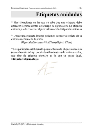Programación en Java. Cursos de verano, Acción Estudiantil, 2003.   -12-



                                   Etiquetas anidadas
* Hay situaciones en las que se sabe que una etiqueta debe
aparecer siempre dentro del cuerpo de alguna otra. La etiqueta
exterior puede contener alguna información útil para las internas

* Desde una etiqueta interna podemos acceder al objeto de la
externa mediante la función:
        Object findAncestorWithClass(Object, Class)

* Los parámetros definen de quién se busca la etiqueta ancestro
(normalmente this) y, por si el anidamiento es de varios niveles,
que tipo de etiqueta ancestro es la que se busca (p.ej.
EtiquetaExterna.class)




Capítulo 17: JSP y bibliotecas de etiquetas.
 