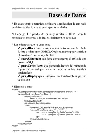 Programación en Java. Cursos de verano, Acción Estudiantil, 2003.              -13-



                                                  Bases de Datos
* En este ejemplo completo se ilustra la utilización de una base
de datos mediante el uso de etiquetas anidadas

*El código JSP producido es muy similar al HTML con la
ventaja con respecto a la legibilidad que ello conlleva

* Las etiquetas que se usan son:
    T queryBlock que toma como parámetros el nombre de la
    fuente de datos (en ODBC). Opcionalmente podría incluir
    el nombre de usuario y la clave
    T queryStatement que tiene como cuerpo el texto de una
    consulta SQL                               S
    T queryCreateRows que prepara la lectura del número de
                                               G
    tuplas que se indique desde un inicio a un final (ambos
    opcionales)
                                               R
    T queryDisplay que visualiza el contenido del campo que
    se indique

* Ejemplo de uso:
<html>
      <%@ taglib uri=”http://acme.com/taglibs/simpleDB.tld” prefix=”x” %>
      <x:queryBlock connData=”conData1”>
            <x:queryStatement>
                   SELECT nombre, apellidos FROM Clientes
            </x:queryStatement>
            Los primeros diez clientes son:
            <table>
                   <tr><th>ACCOUNT</th><th>BALANCE</th></tr>
                   <x:queryCreateRows from=”1” to=”10”>
                          <tr> <td><x:queryDisplay field=”nombre”/></td>
                                <td><x:queryDisplay field=”apellidos”/></td>
                          </tr>
                   </x:queryCreateRows>
            </table>
      </x:queryBlock>
</html>

Capítulo 17: JSP y bibliotecas de etiquetas.
 