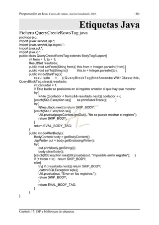 Programación en Java. Cursos de verano, Acción Estudiantil, 2003.                          -16-



                                                  Etiquetas Java
Fichero QueryCreateRowsTag.java
package jsp;
import javax.servlet.jsp.*;
import javax.servlet.jsp.tagext.*;
import java.sql.*;
import java.io.*;
public class QueryCreateRowsTag extends BodyTagSupport{
       int from = 1, to = 1;
       ResultSet resultado;
       public void setFrom(String from){ this.from = Integer.parseInt(from);}
       public void setTo(String to){           this.to = Integer.parseInt(to);    }
       public int doStartTag(){
            re s u lt a d o   =    ((Q u e ryB lo c kT ag)f indAncest o rW it h Cla s s (t h is,
QueryBlockTag.class)).resultado;
            int contador = 1;
            // Este bucle se posiciona en el registro anterior al que hay que mostrar
            try{
                while ((contador < from) && resultado.next()) contador ++;
            }catch(SQLException se){           se.printStackTrace();        }
            try{
                if(!resultado.next()) return SKIP_BODY;
            }catch(SQLException se){
                Util.prueba(pageContext.getOut(), "No se puede mostrar el registro");
                return SKIP_BODY;
            }
            return EVAL_BODY_TAG;
       }
       public int doAfterBody(){
            BodyContent body = getBodyContent();
            JspWriter out = body.getEnclosingWriter();
            try{
                out.print(body.getString());
                body.clearBody();
            }catch(IOException ioe){Util.prueba(out, "Imposible emitir registro"); }
            if (++from > to) return SKIP_BODY;
            else{
                try{ if (!resultado.next()) return SKIP_BODY;
                }catch(SQLException sqle){
                Util.prueba(out, "Error en los registros.");
                return SKIP_BODY;
                }
                return EVAL_BODY_TAG;
            }
       }
}



Capítulo 17: JSP y bibliotecas de etiquetas.
 